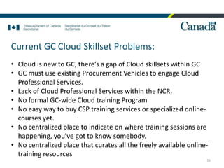 36
Current GC Cloud Skillset Problems:
• Cloud is new to GC, there’s a gap of Cloud skillsets within GC
• GC must use existing Procurement Vehicles to engage Cloud
Professional Services.
• Lack of Cloud Professional Services within the NCR.
• No formal GC-wide Cloud training Program
• No easy way to buy CSP training services or specialized online-
courses yet.
• No centralized place to indicate on where training sessions are
happening, you’ve got to know somebody.
• No centralized place that curates all the freely available online-
training resources
 