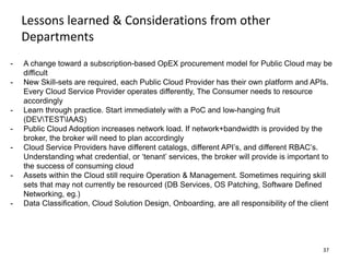 37
- A change toward a subscription-based OpEX procurement model for Public Cloud may be
difficult
- New Skill-sets are required, each Public Cloud Provider has their own platform and APIs.
Every Cloud Service Provider operates differently, The Consumer needs to resource
accordingly
- Learn through practice. Start immediately with a PoC and low-hanging fruit
(DEVTESTIAAS)
- Public Cloud Adoption increases network load. If network+bandwidth is provided by the
broker, the broker will need to plan accordingly
- Cloud Service Providers have different catalogs, different API’s, and different RBAC’s.
Understanding what credential, or ‘tenant’ services, the broker will provide is important to
the success of consuming cloud
- Assets within the Cloud still require Operation & Management. Sometimes requiring skill
sets that may not currently be resourced (DB Services, OS Patching, Software Defined
Networking, eg.)
- Data Classification, Cloud Solution Design, Onboarding, are all responsibility of the client
Lessons learned & Considerations from other
Departments
 