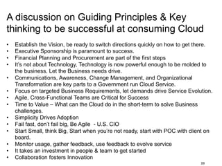 39
A discussion on Guiding Principles & Key
thinking to be successful at consuming Cloud
• Establish the Vision, be ready to switch directions quickly on how to get there.
• Executive Sponsorship is paramount to success.
• Financial Planning and Procurement are part of the first steps
• It’s not about Technology, Technology is now powerful enough to be molded to
the business. Let the Business needs drive.
• Communications, Awareness, Change Management, and Organizational
Transformation are key parts to a Government run Cloud Service.
• Focus on targeted Business Requirements, let demands drive Service Evolution.
• Agile, Cross-Functional Teams are Critical for Success
• Time to Value – What can the Cloud do in the short-term to solve Business
challenges.
• Simplicity Drives Adoption
• Fail fast, don’t fail big, Be Agile - U.S. CIO
• Start Small, think Big, Start when you’re not ready, start with POC with client on
board.
• Monitor usage, gather feedback, use feedback to evolve service
• It takes an investment in people & team to get started
• Collaboration fosters Innovation
 