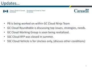Updates…
• PB is being worked on within GC Cloud Ninja Team
• GC Cloud Roundtable is discussing top issues, strategies, needs.
• GC Cloud Working Group is soon being revitalized.
• SSC Cloud RFP was closed in summer.
• SSC Cloud Vehicle is for Unclass only, (discuss other conditions)
6
 