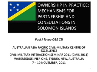 OWNERSHIP IN PRACTICE:
                  MECHANISMS FOR
                  PARTNERSHIP AND
                  CONSULTATIONS IN
                  SOLOMON ISLANDS

                Paul J Tovua OBE CSI

  AUSTRALIAN ASIA PACIFIC CIVIL-MILITARY CENTRE OF
                      EXCELLENCE
CIVIL-MILITARY INTERACTION SEMINAR 2011 (CMIS 2011)
   WATERSEDGE, PIER ONE, SYDNEY, NSW, AUSTRALIA
                7 – 10 NOVEMBER, 2011
                                                      1
 