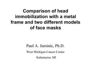 Comparison of head
immobilization with a metal
frame and two different models
of face masks
Paul A. Jursinic, Ph.D.
West Michigan Cancer Center
Kalamazoo, MI
 
