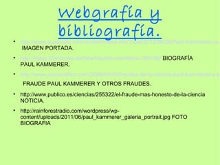 Webgrafía y

                   bibliografía.
    http://www.auxerretv.com/content/index.php?post/2012/06/26/Paul-Kammerer-ou-
    IMAGEN PORTADA.

    http://listas.20minutos.es/lista/fraudes-cientificos-304188/ BIOGRAFÍA
    PAUL KAMMERER.

    http://www.ojocientifico.com/2008/04/09/fraudes-de-la-ciencia-paul-kammerer-y-su
     FRAUDE PAUL KAMMERER Y OTROS FRAUDES.

    http://www.publico.es/ciencias/255322/el-fraude-mas-honesto-de-la-ciencia
    NOTICIA.

    http://rainforestradio.com/wordpress/wp-
    content/uploads/2011/06/paul_kammerer_galeria_portrait.jpg FOTO
    BIOGRAFIA
 