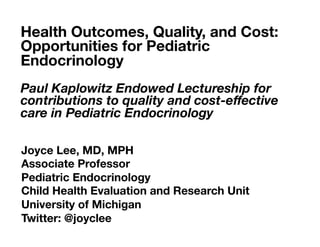 Joyce Lee, MD, MPH 
Associate Professor 
Pediatric Endocrinology 
Child Health Evaluation and Research Unit 
University of Michigan 
Twitter: @joyclee
Health Outcomes, Quality, and Cost:
Opportunities for Pediatric
Endocrinology

Paul Kaplowitz Endowed Lectureship for
contributions to quality and cost-eﬀective
care in Pediatric Endocrinology 

 