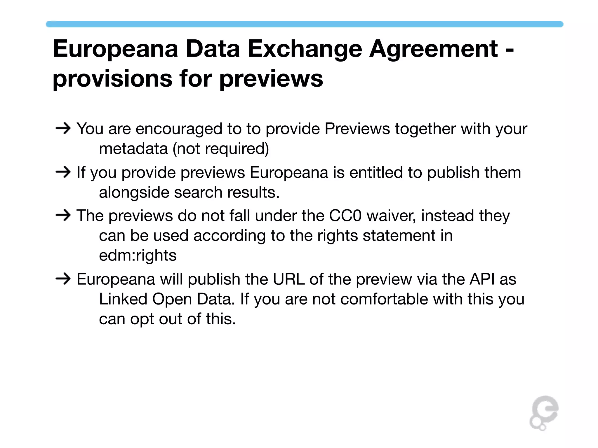 Europeana Data Exchange Agreement -
provisions for previews
 You are encouraged to to provide Previews together with your
     metadata (not required)
 If you provide previews Europeana is entitled to publish them
     alongside search results.
 The previews do not fall under the CC0 waiver, instead they
     can be used according to the rights statement in
     edm:rights
 Europeana will publish the URL of the preview via the API as
     Linked Open Data. If you are not comfortable with this you
     can opt out of this.
 