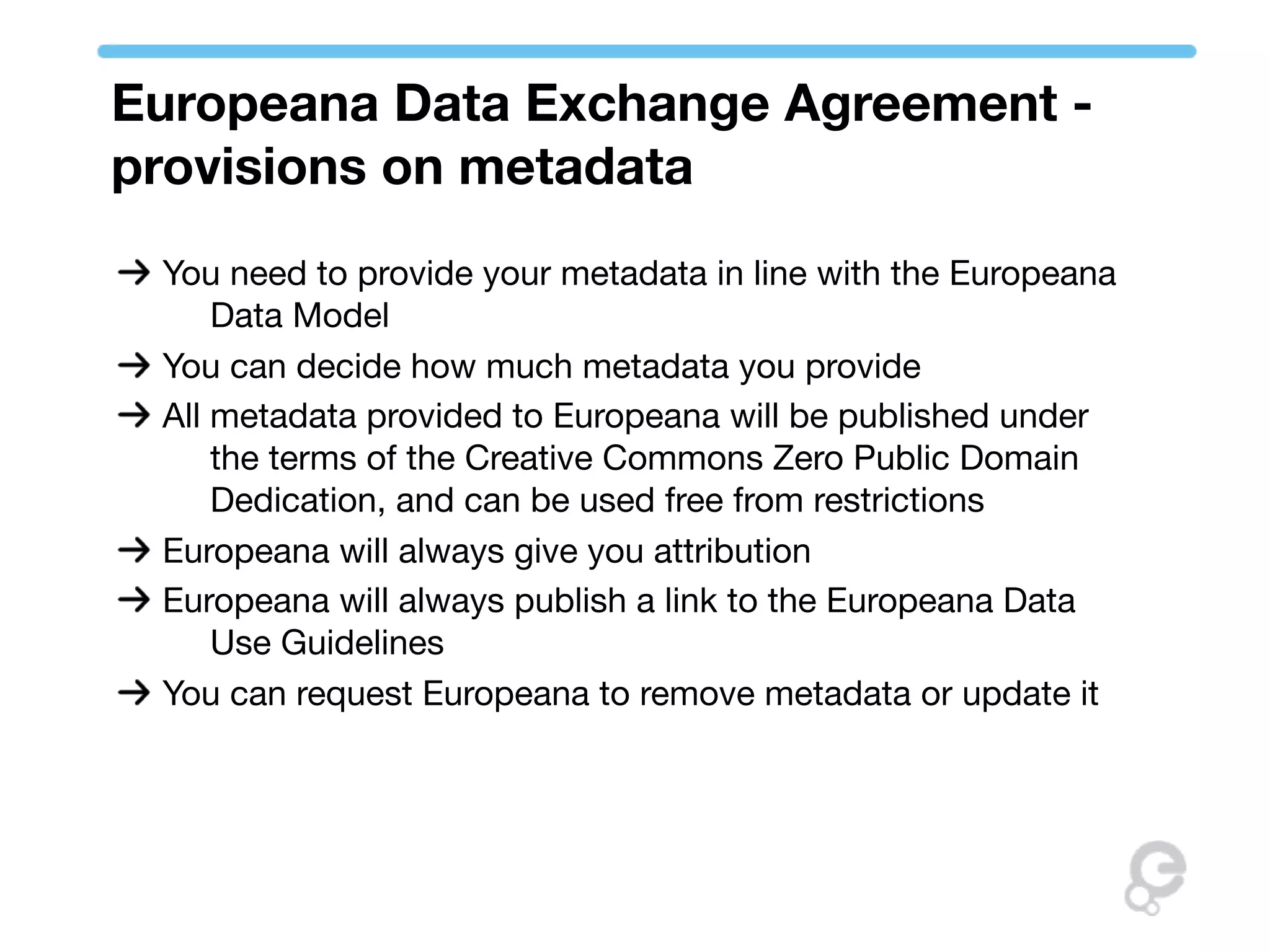 Europeana Data Exchange Agreement -
provisions on metadata
 You need to provide your metadata in line with the Europeana
     Data Model
 You can decide how much metadata you provide
 All metadata provided to Europeana will be published under
     the terms of the Creative Commons Zero Public Domain
     Dedication, and can be used free from restrictions
 Europeana will always give you attribution
 Europeana will always publish a link to the Europeana Data
     Use Guidelines
 You can request Europeana to remove metadata or update it
 