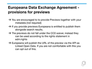 Europeana Data Exchange Agreement -
provisions for previews
 You are encouraged to to provide Previews together with your
     metadata (not required)
 If you provide previews Europeana is entitled to publish them
     alongside search results.
 The previews do not fall under the CC0 waiver, instead they
     can be used according to the rights statement in
     edm:rights
 Europeana will publish the URL of the preview via the API as
     Linked Open Data. If you are not comfortable with this you
     can opt out of this.
 