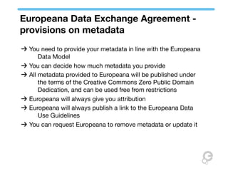 Europeana Data Exchange Agreement -
provisions on metadata
 You need to provide your metadata in line with the Europeana
     Data Model
 You can decide how much metadata you provide
 All metadata provided to Europeana will be published under
     the terms of the Creative Commons Zero Public Domain
     Dedication, and can be used free from restrictions
 Europeana will always give you attribution
 Europeana will always publish a link to the Europeana Data
     Use Guidelines
 You can request Europeana to remove metadata or update it
 