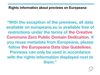 Rights information about previews on Europeana:



“With the exception of the previews, all data
available on europeana.eu is available free of
 restrictions under the terms of the Creative
Commons Zero Public Domain Dedication. If
you reuse metadata from Europeana, please
 follow the Europeana Data Use Guidelines.
  Previews can only be used in accordance
with the rights information displayed next to
                    them.”
 