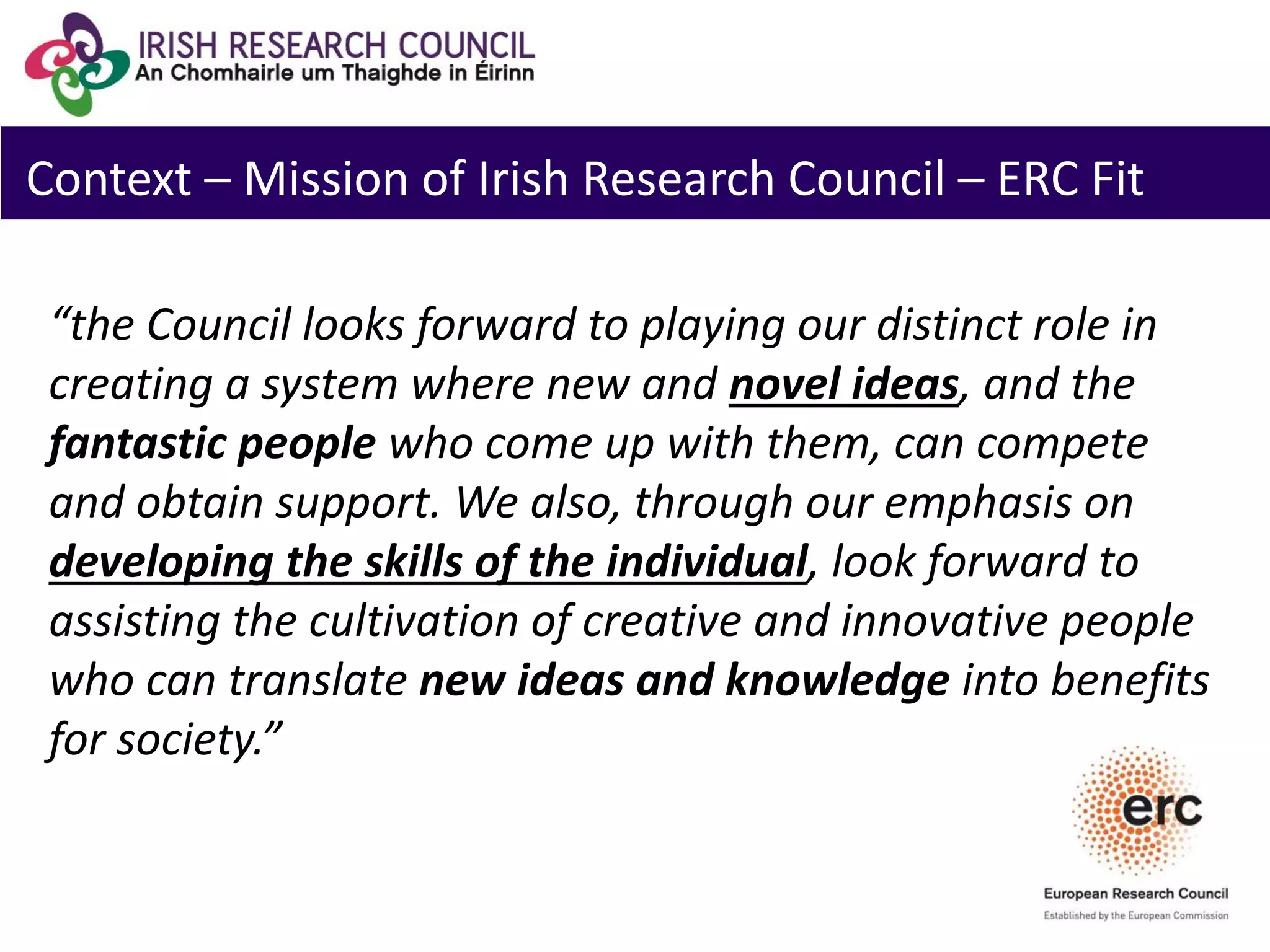 Context – Mission of Irish Research Council – ERC Fit
“the Council looks forward to playing our distinct role in
creating a system where new and novel ideas, and the
fantastic people who come up with them, can compete
and obtain support. We also, through our emphasis on
developing the skills of the individual, look forward to
assisting the cultivation of creative and innovative people
who can translate new ideas and knowledge into benefits
for society.”
 
