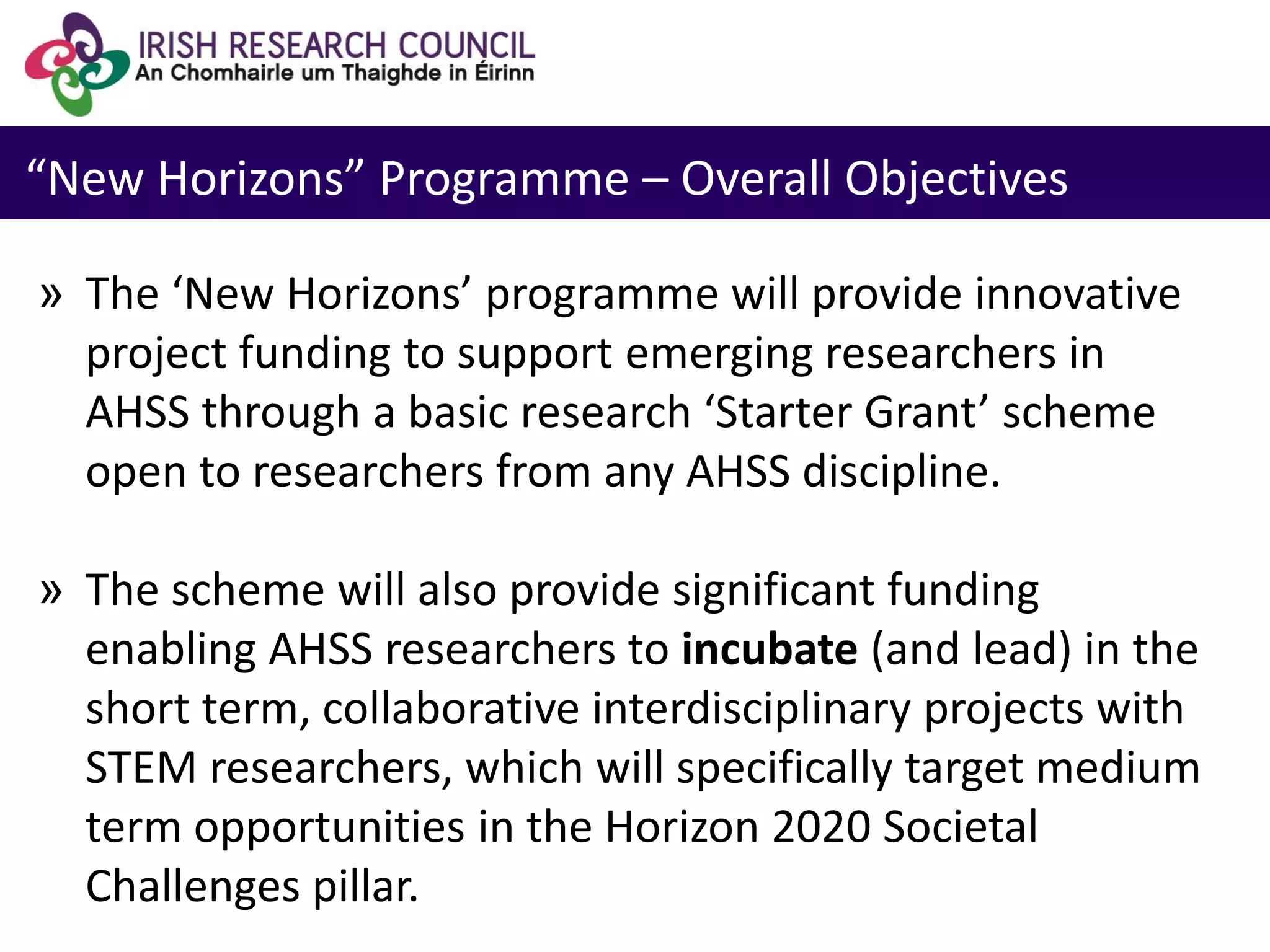 “New Horizons” Programme – Overall Objectives
» The ‘New Horizons’ programme will provide innovative
project funding to support emerging researchers in
AHSS through a basic research ‘Starter Grant’ scheme
open to researchers from any AHSS discipline.
» The scheme will also provide significant funding
enabling AHSS researchers to incubate (and lead) in the
short term, collaborative interdisciplinary projects with
STEM researchers, which will specifically target medium
term opportunities in the Horizon 2020 Societal
Challenges pillar.
 