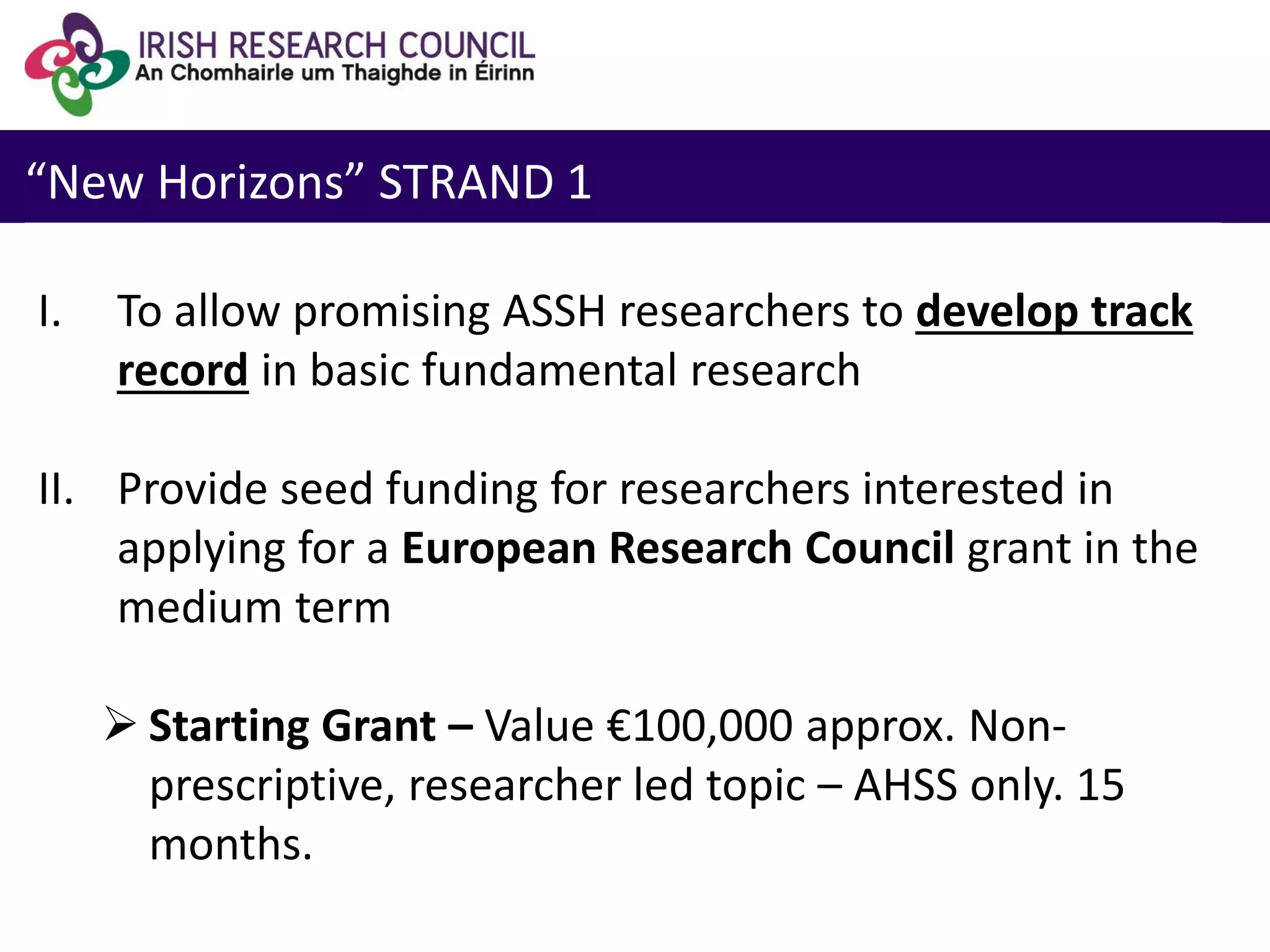 “New Horizons” STRAND 1
I. To allow promising ASSH researchers to develop track
record in basic fundamental research
II. Provide seed funding for researchers interested in
applying for a European Research Council grant in the
medium term
 Starting Grant – Value €100,000 approx. Non-
prescriptive, researcher led topic – AHSS only. 15
months.
 