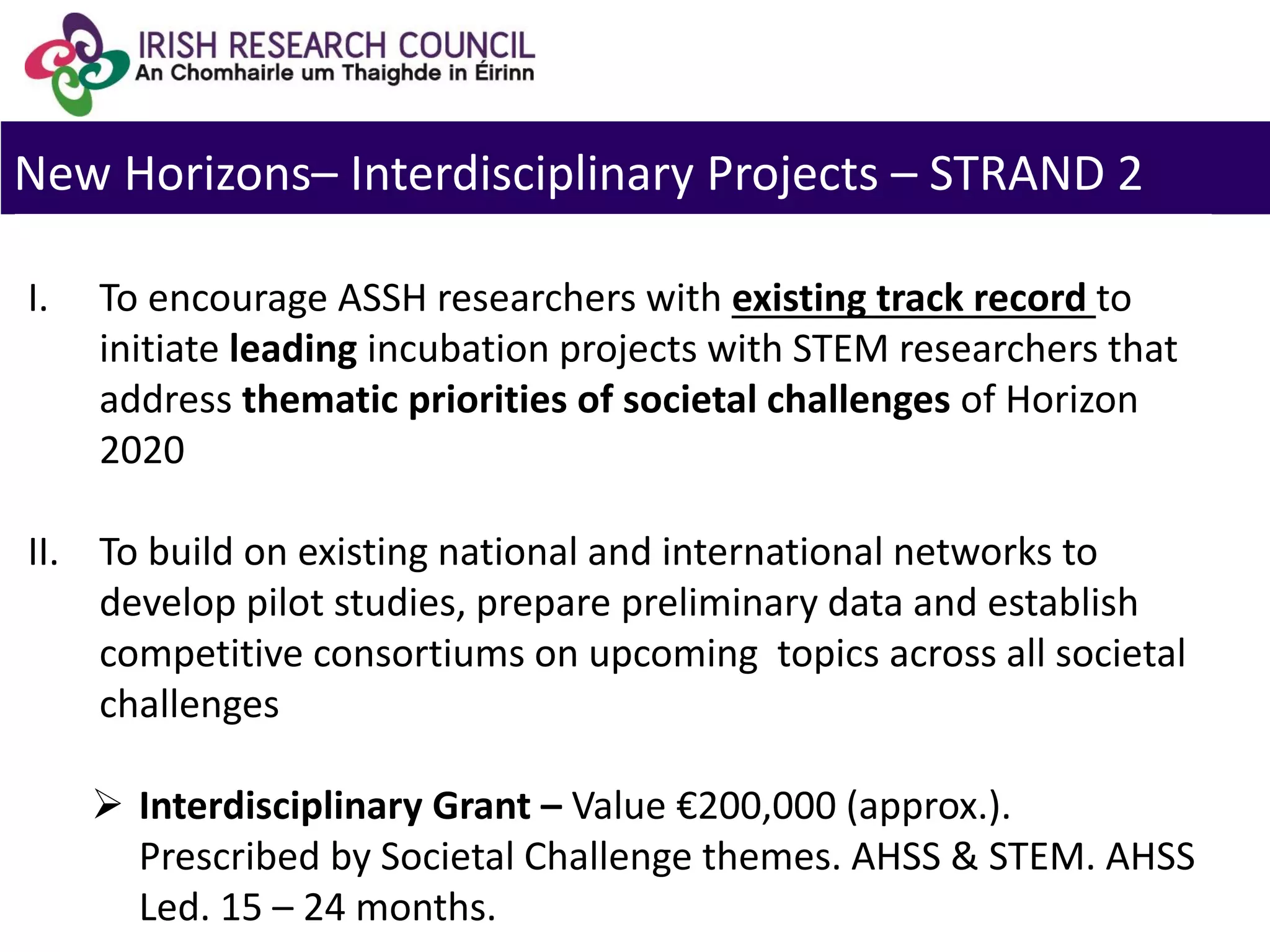New Horizons– Interdisciplinary Projects – STRAND 2
I. To encourage ASSH researchers with existing track record to
initiate leading incubation projects with STEM researchers that
address thematic priorities of societal challenges of Horizon
2020
II. To build on existing national and international networks to
develop pilot studies, prepare preliminary data and establish
competitive consortiums on upcoming topics across all societal
challenges
 Interdisciplinary Grant – Value €200,000 (approx.).
Prescribed by Societal Challenge themes. AHSS & STEM. AHSS
Led. 15 – 24 months.
 
