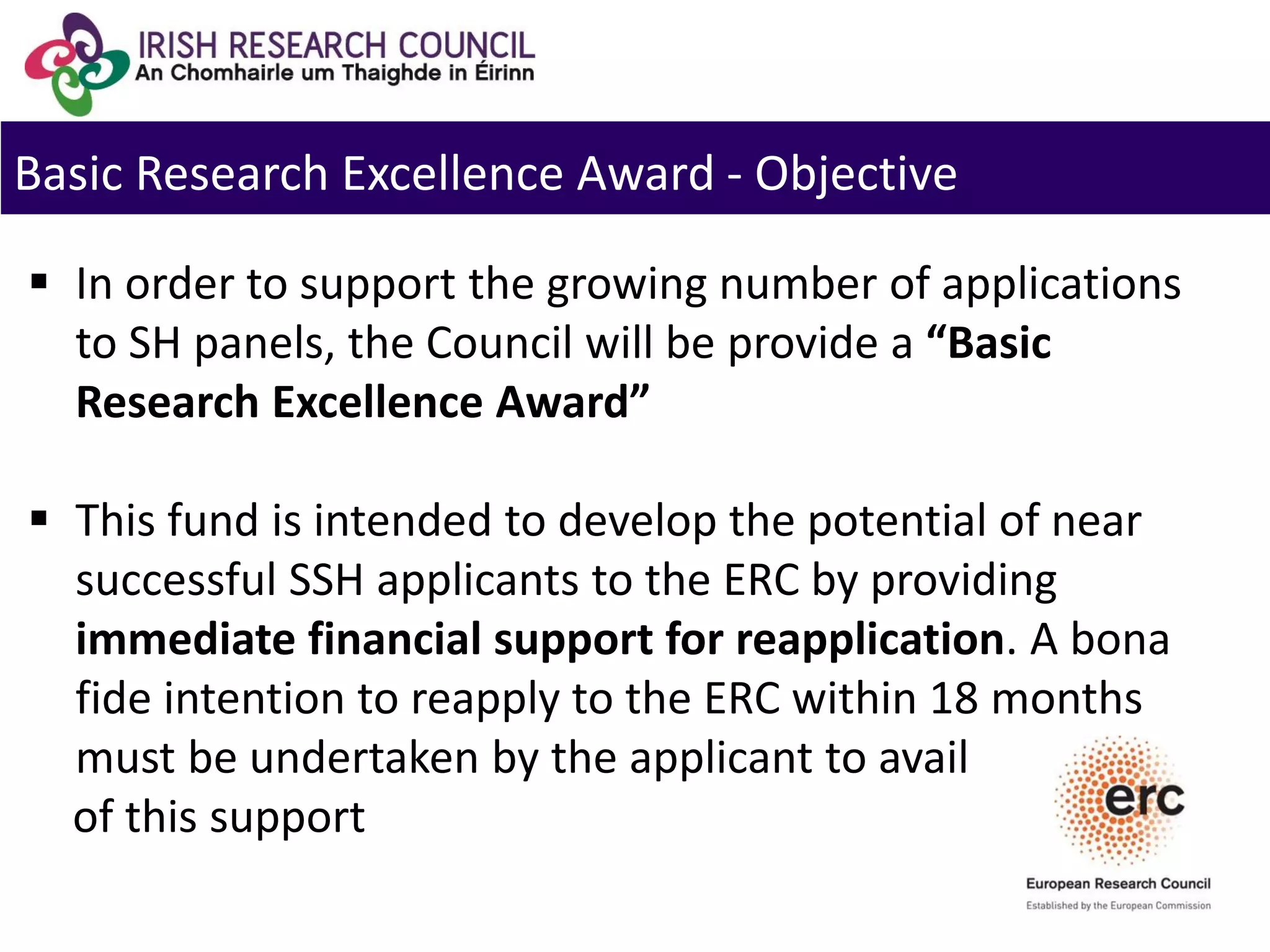 Basic Research Excellence Award - Objective
 In order to support the growing number of applications
to SH panels, the Council will be provide a “Basic
Research Excellence Award”
 This fund is intended to develop the potential of near
successful SSH applicants to the ERC by providing
immediate financial support for reapplication. A bona
fide intention to reapply to the ERC within 18 months
must be undertaken by the applicant to avail
of this support
 