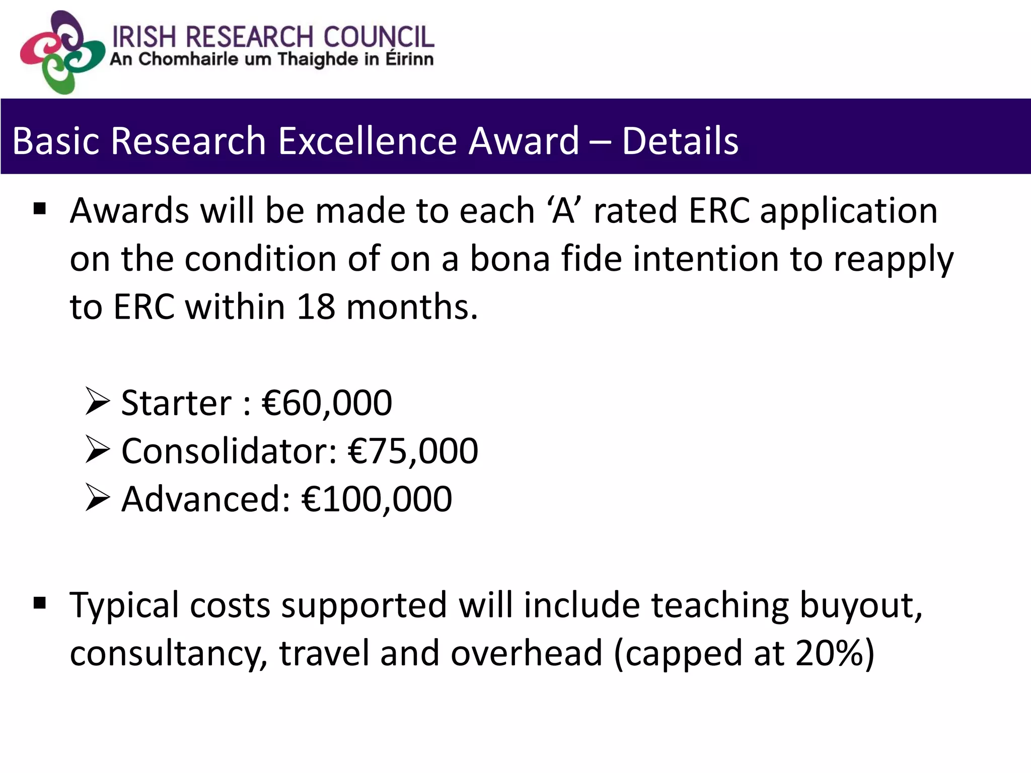 Basic Research Excellence Award – Details
 Awards will be made to each ‘A’ rated ERC application
on the condition of on a bona fide intention to reapply
to ERC within 18 months.
 Starter : €60,000
 Consolidator: €75,000
 Advanced: €100,000
 Typical costs supported will include teaching buyout,
consultancy, travel and overhead (capped at 20%)
 