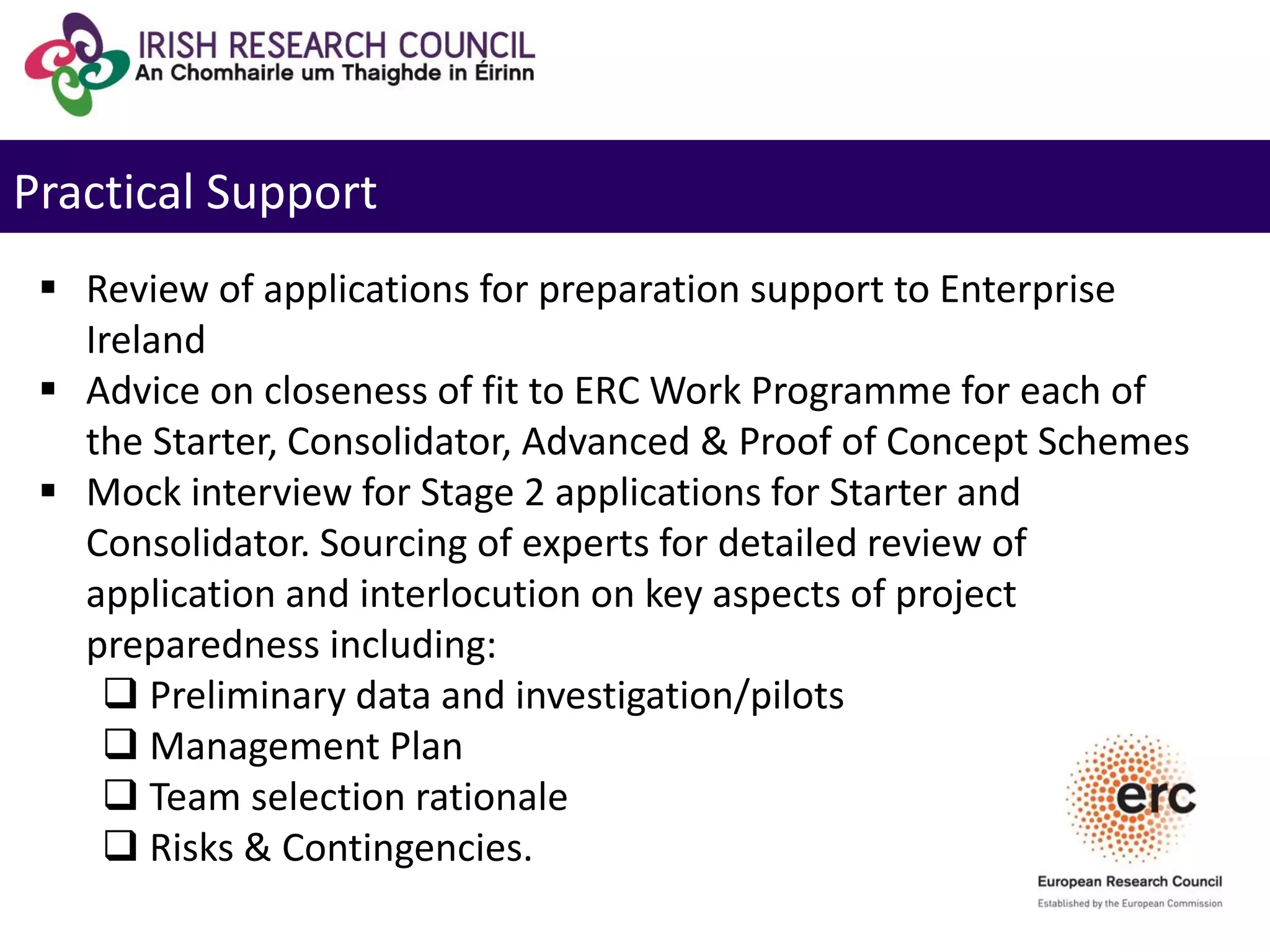 Practical Support
 Review of applications for preparation support to Enterprise
Ireland
 Advice on closeness of fit to ERC Work Programme for each of
the Starter, Consolidator, Advanced & Proof of Concept Schemes
 Mock interview for Stage 2 applications for Starter and
Consolidator. Sourcing of experts for detailed review of
application and interlocution on key aspects of project
preparedness including:
 Preliminary data and investigation/pilots
 Management Plan
 Team selection rationale
 Risks & Contingencies.
 