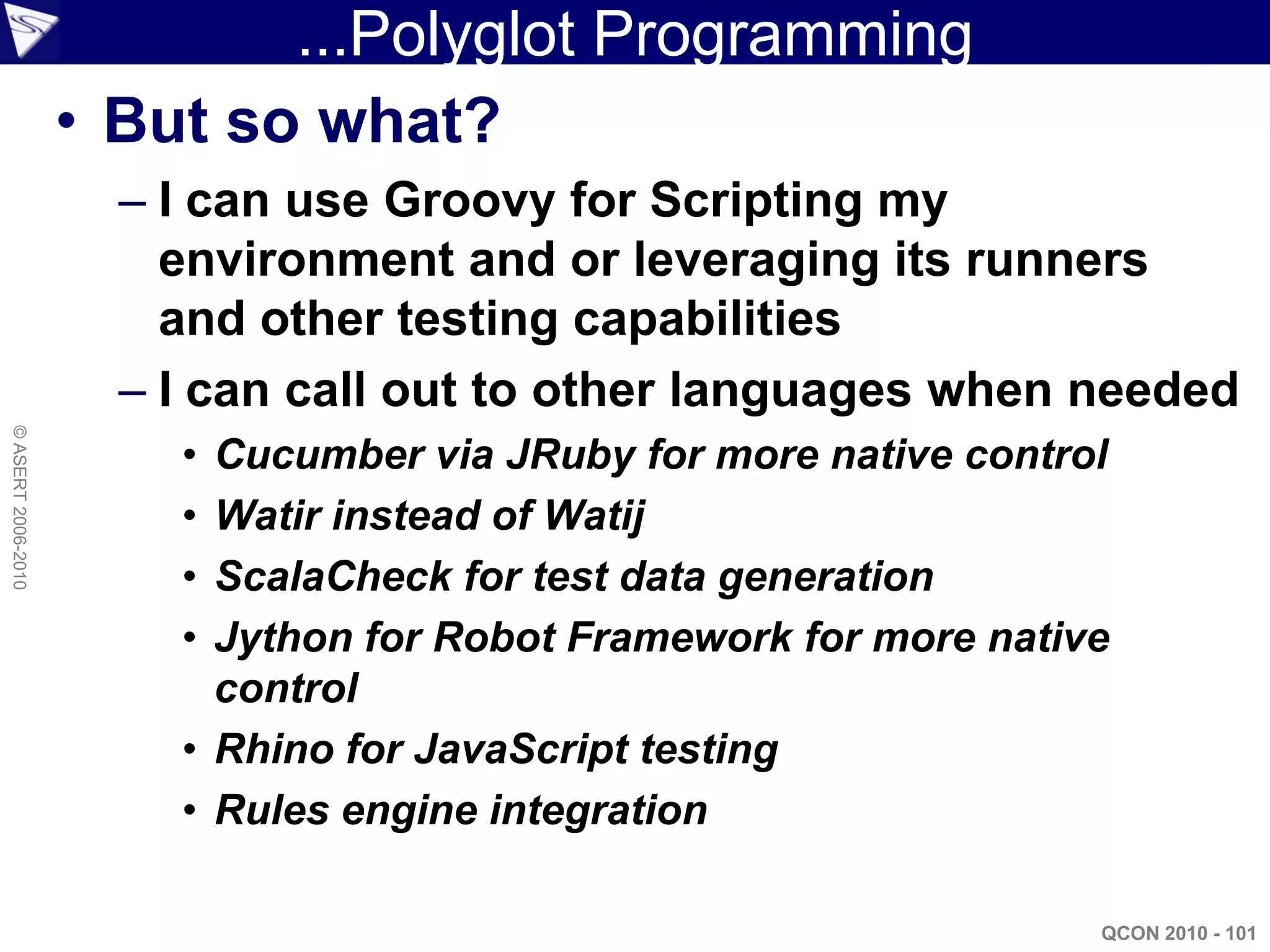 ...Polyglot Programming
                    • But so what?
                      – I can use Groovy for Scripting my
                        environment and or leveraging its runners
                        and other testing capabilities
                      – I can call out to other languages when needed
© ASERT 2006-2010




                        • Cucumber via JRuby for more native control
                        • Watir instead of Watij
                        • ScalaCheck for test data generation
                        • Jython for Robot Framework for more native
                          control
                        • Rhino for JavaScript testing
                        • Rules engine integration

                                                                   QCON 2010 - 101
 