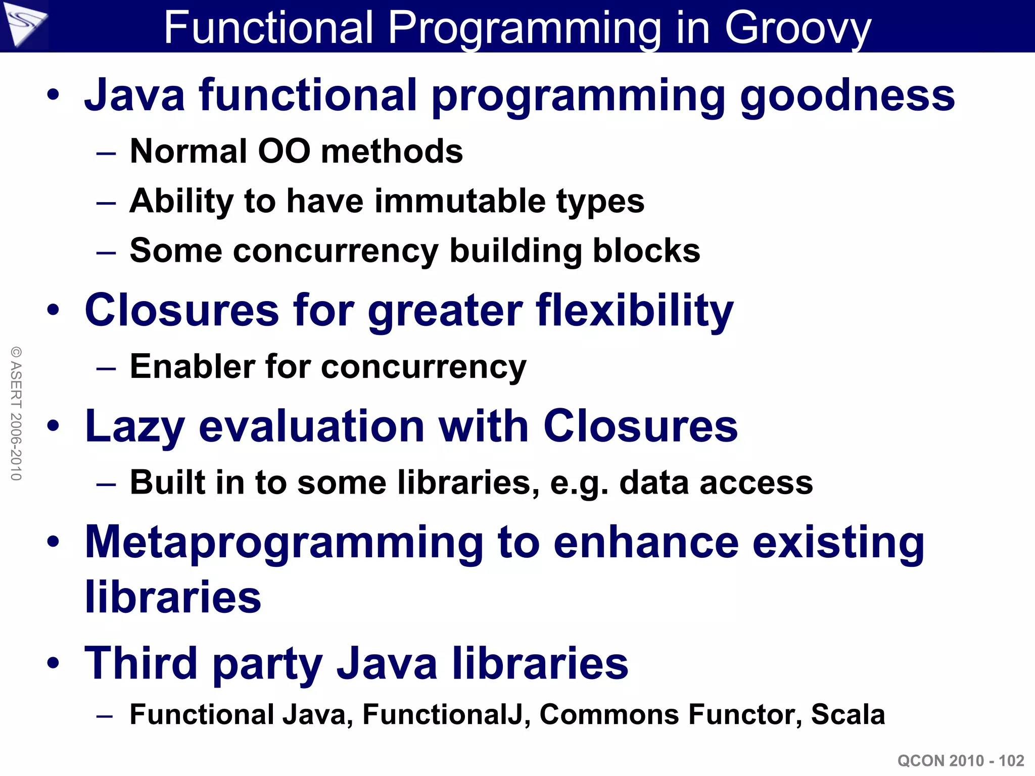 Functional Programming in Groovy
                    • Java functional programming goodness
                      – Normal OO methods
                      – Ability to have immutable types
                      – Some concurrency building blocks
                    • Closures for greater flexibility
© ASERT 2006-2010




                      – Enabler for concurrency
                    • Lazy evaluation with Closures
                      – Built in to some libraries, e.g. data access
                    • Metaprogramming to enhance existing
                      libraries
                    • Third party Java libraries
                      – Functional Java, FunctionalJ, Commons Functor, Scala
                                                                               QCON 2010 - 102
 