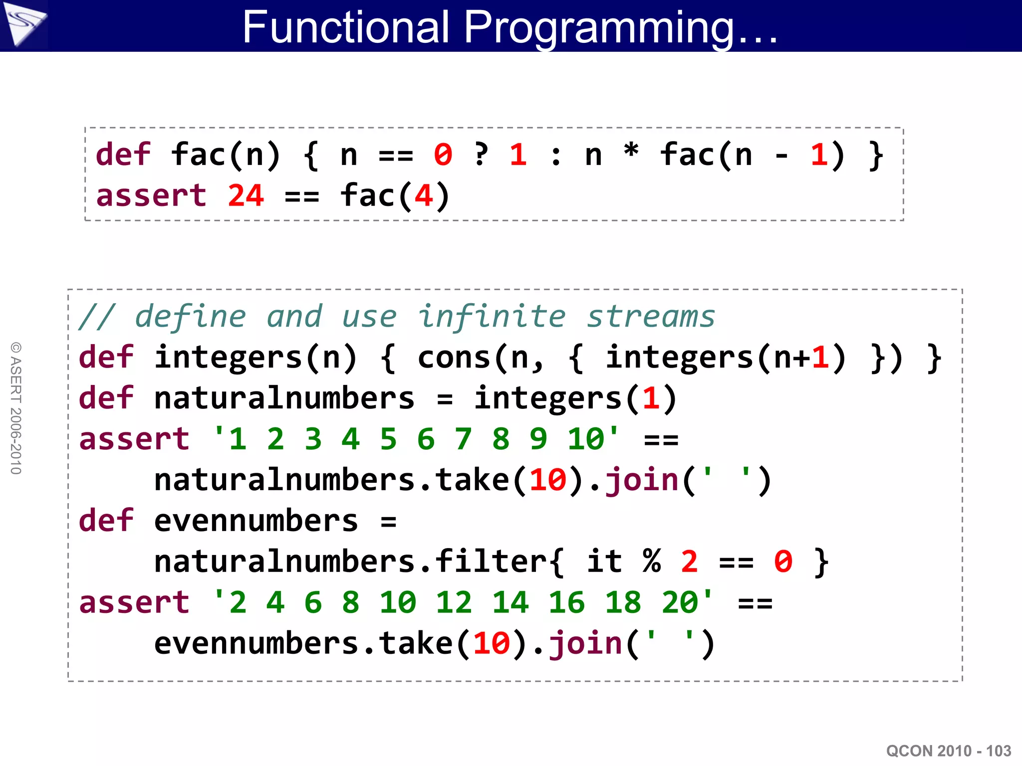 Functional Programming…

                    def fac(n) { n == 0 ? 1 : n * fac(n - 1) }
                    assert 24 == fac(4)


                    // define and use infinite streams
© ASERT 2006-2010




                    def integers(n) { cons(n, { integers(n+1) }) }
                    def naturalnumbers = integers(1)
                    assert '1 2 3 4 5 6 7 8 9 10' ==
                        naturalnumbers.take(10).join(' ')
                    def evennumbers =
                        naturalnumbers.filter{ it % 2 == 0 }
                    assert '2 4 6 8 10 12 14 16 18 20' ==
                        evennumbers.take(10).join(' ')


                                                                 QCON 2010 - 103
 