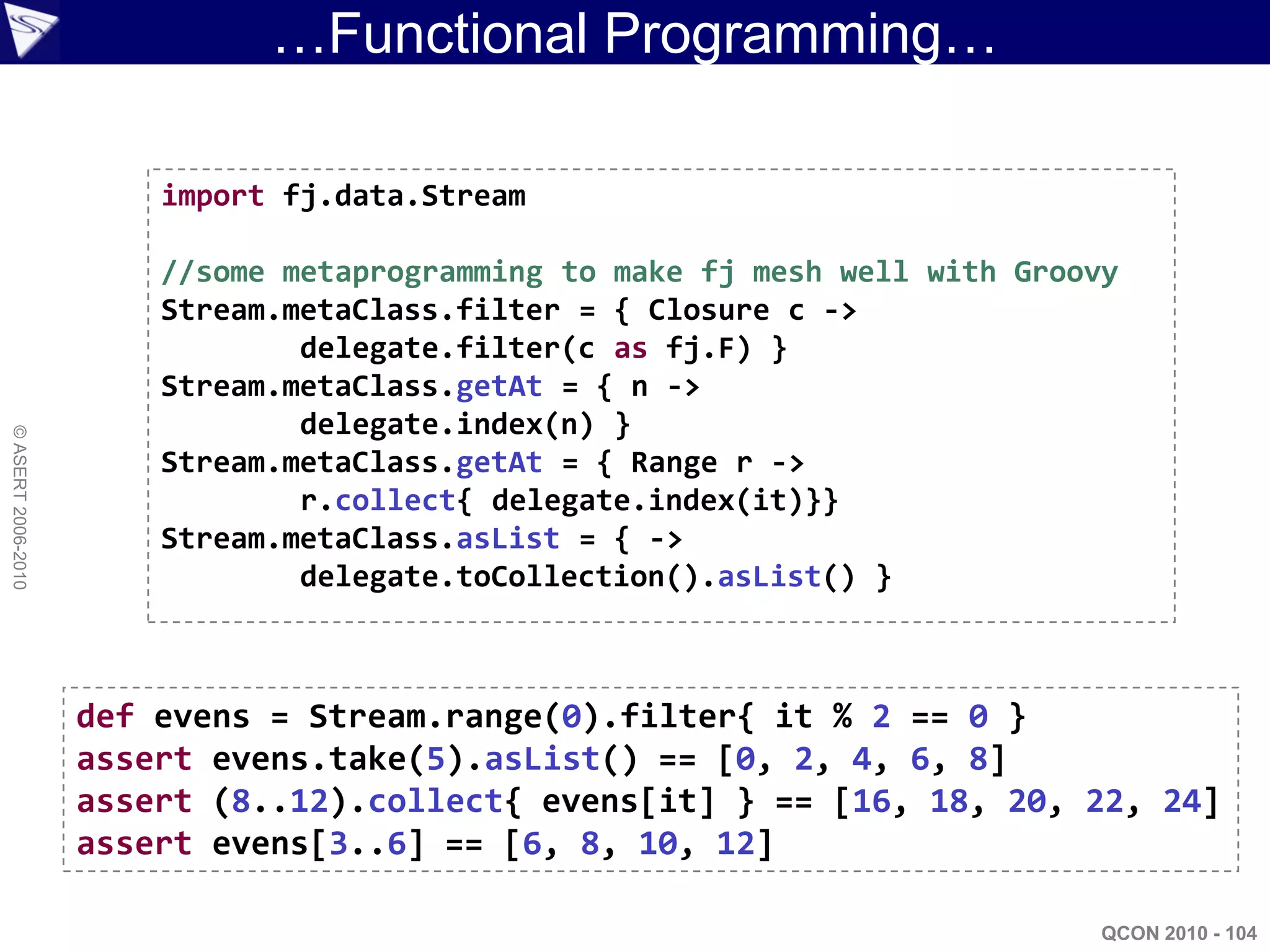 …Functional Programming…

                        import fj.data.Stream

                        //some metaprogramming to make fj mesh well with Groovy
                        Stream.metaClass.filter = { Closure c ->
                                delegate.filter(c as fj.F) }
                        Stream.metaClass.getAt = { n ->
                                delegate.index(n) }
© ASERT 2006-2010




                        Stream.metaClass.getAt = { Range r ->
                                r.collect{ delegate.index(it)}}
                        Stream.metaClass.asList = { ->
                                delegate.toCollection().asList() }



                    def evens = Stream.range(0).filter{ it % 2 == 0 }
                    assert evens.take(5).asList() == [0, 2, 4, 6, 8]
                    assert (8..12).collect{ evens[it] } == [16, 18, 20, 22, 24]
                    assert evens[3..6] == [6, 8, 10, 12]

                                                                              QCON 2010 - 104
 