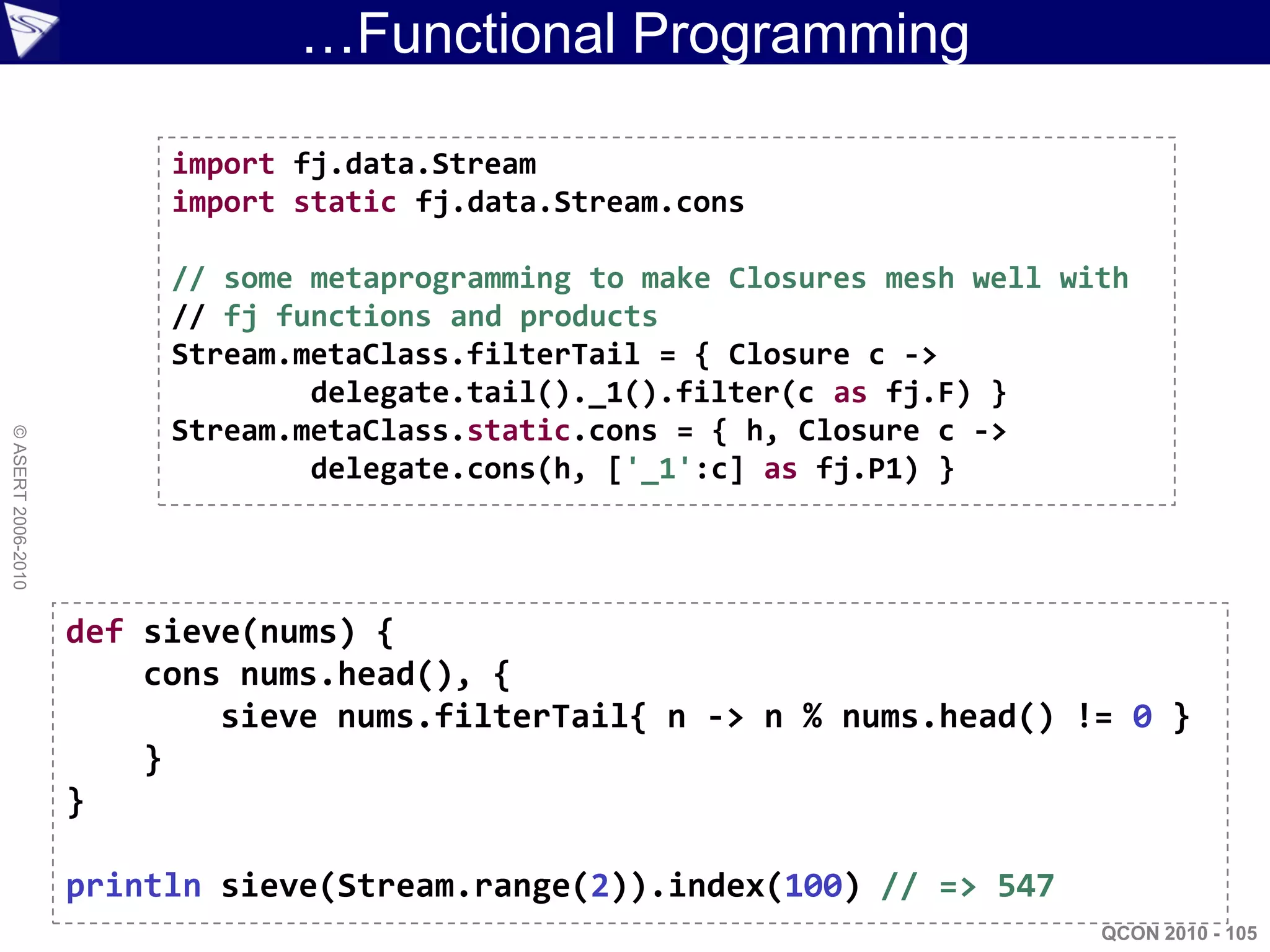 …Functional Programming

                         import fj.data.Stream
                         import static fj.data.Stream.cons

                         // some metaprogramming to make Closures mesh well with
                         // fj functions and products
                         Stream.metaClass.filterTail = { Closure c ->
                                 delegate.tail()._1().filter(c as fj.F) }
                         Stream.metaClass.static.cons = { h, Closure c ->
© ASERT 2006-2010




                                 delegate.cons(h, ['_1':c] as fj.P1) }




                    def sieve(nums) {
                        cons nums.head(), {
                            sieve nums.filterTail{ n -> n % nums.head() != 0 }
                        }
                    }

                    println sieve(Stream.range(2)).index(100) // => 547
                                                                              QCON 2010 - 105
 