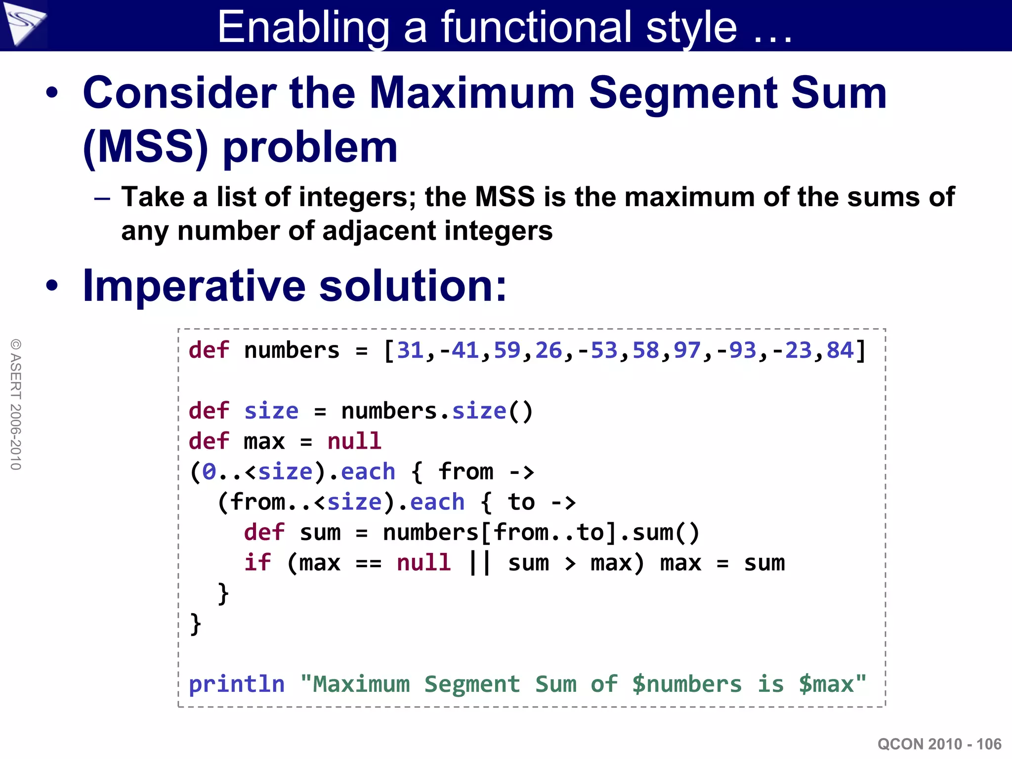 Enabling a functional style …
                    • Consider the Maximum Segment Sum
                      (MSS) problem
                      – Take a list of integers; the MSS is the maximum of the sums of
                        any number of adjacent integers

                    • Imperative solution:
                            def numbers = [31,-41,59,26,-53,58,97,-93,-23,84]
© ASERT 2006-2010




                            def size = numbers.size()
                            def max = null
                            (0..<size).each { from ->
                              (from..<size).each { to ->
                                def sum = numbers[from..to].sum()
                                if (max == null || sum > max) max = sum
                              }
                            }

                            println "Maximum Segment Sum of $numbers is $max"

                                                                                QCON 2010 - 106
 