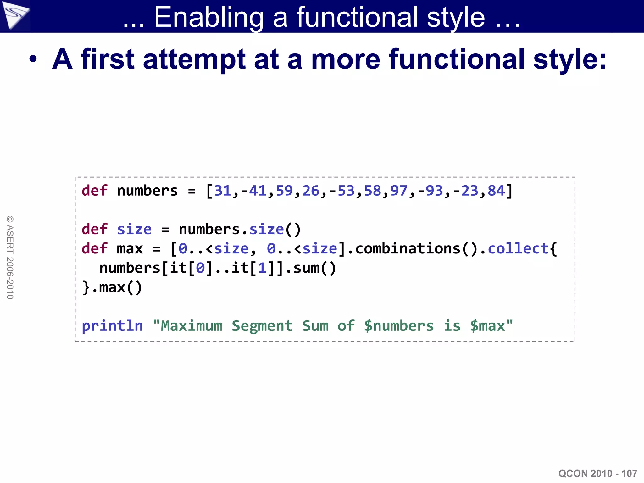 ... Enabling a functional style …
                    • A first attempt at a more functional style:



                        def numbers = [31,-41,59,26,-53,58,97,-93,-23,84]
© ASERT 2006-2010




                        def size = numbers.size()
                        def max = [0..<size, 0..<size].combinations().collect{
                          numbers[it[0]..it[1]].sum()
                        }.max()

                        println "Maximum Segment Sum of $numbers is $max"




                                                                                 QCON 2010 - 107
 