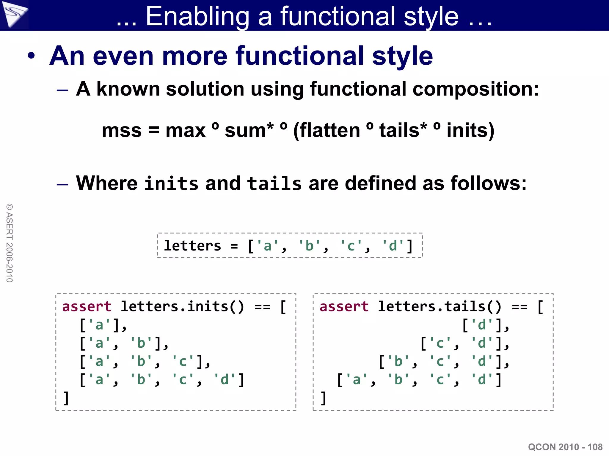 ... Enabling a functional style …
                    • An even more functional style
                      – A known solution using functional composition:

                          mss = max º sum* º (flatten º tails* º inits)

                      – Where inits and tails are defined as follows:
© ASERT 2006-2010




                                  letters = ['a', 'b', 'c', 'd']


                      assert letters.inits() == [   assert letters.tails() == [
                        ['a'],                                       ['d'],
                        ['a', 'b'],                             ['c', 'd'],
                        ['a', 'b', 'c'],                   ['b', 'c', 'd'],
                        ['a', 'b', 'c', 'd']          ['a', 'b', 'c', 'd']
                      ]                             ]


                                                                             QCON 2010 - 108
 
