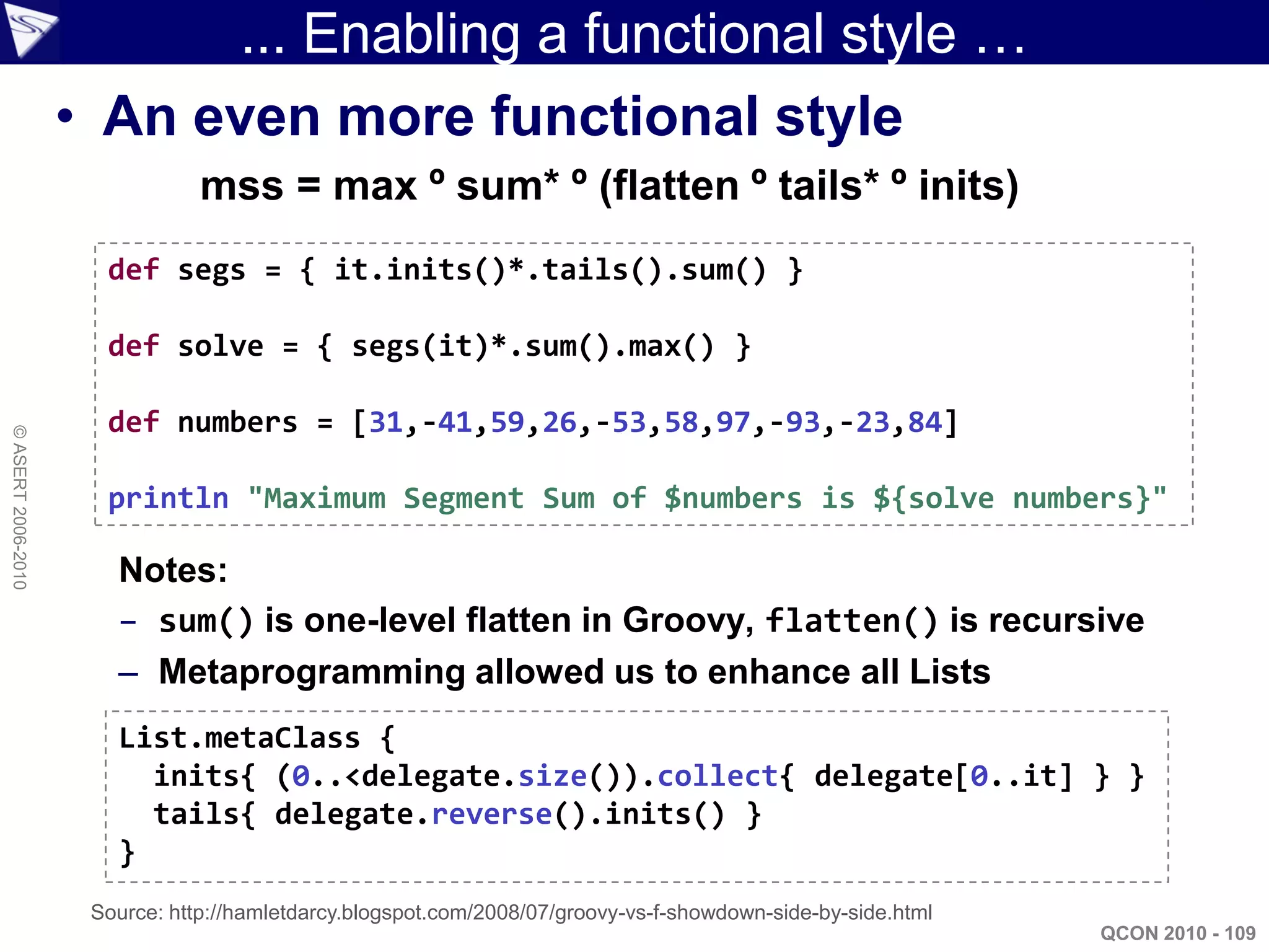 ... Enabling a functional style …
                    • An even more functional style
                                mss = max º sum* º (flatten º tails* º inits)
                      def segs = { it.inits()*.tails().sum() }

                      def solve = { segs(it)*.sum().max() }

                      def numbers = [31,-41,59,26,-53,58,97,-93,-23,84]
© ASERT 2006-2010




                      println "Maximum Segment Sum of $numbers is ${solve numbers}"

                       Notes:
                       – sum() is one-level flatten in Groovy, flatten() is recursive
                       – Metaprogramming allowed us to enhance all Lists
                       List.metaClass {
                         inits{ (0..<delegate.size()).collect{ delegate[0..it] } }
                         tails{ delegate.reverse().inits() }
                       }
                     Source: http://hamletdarcy.blogspot.com/2008/07/groovy-vs-f-showdown-side-by-side.html
                                                                                                              QCON 2010 - 109
 