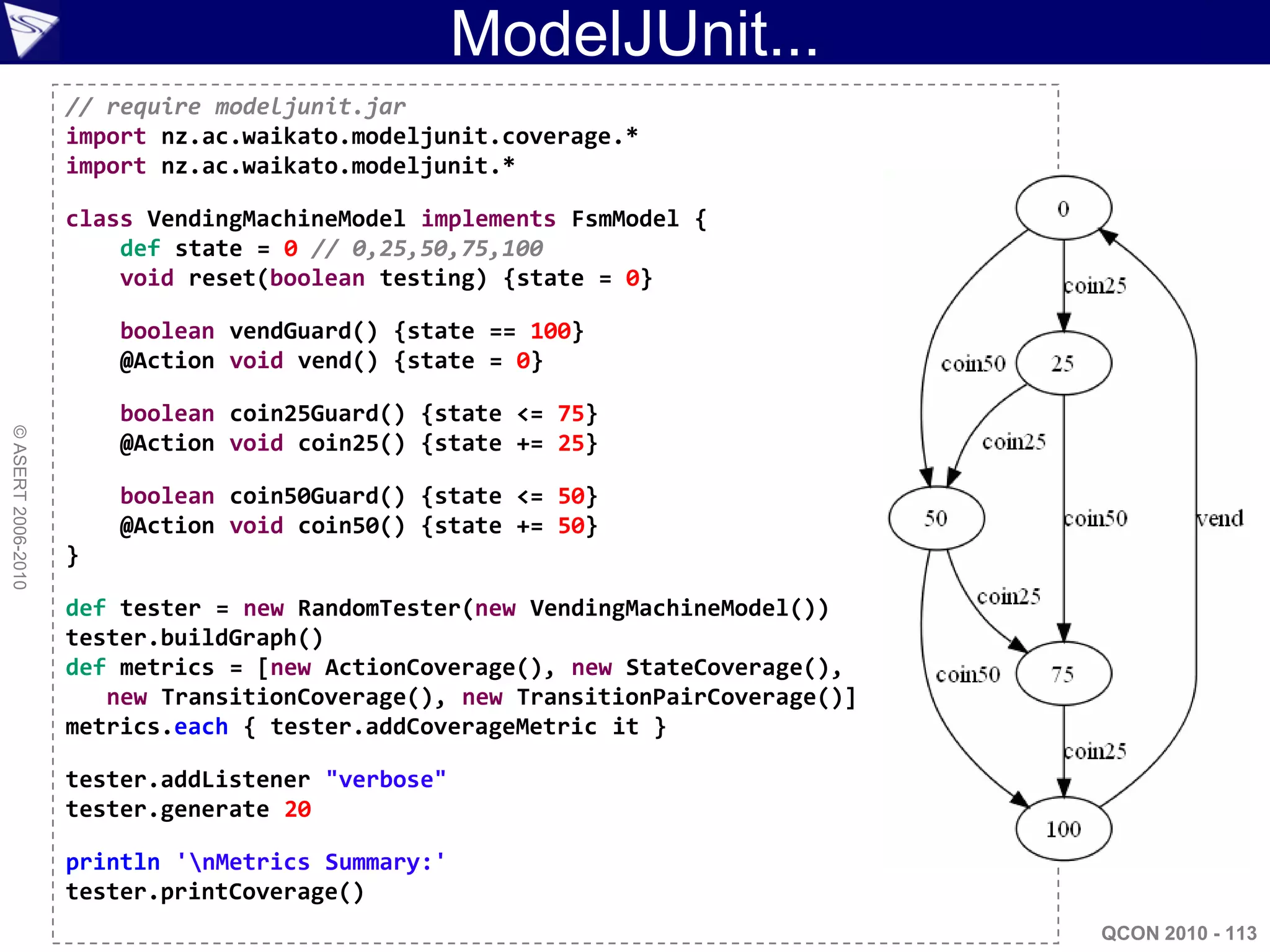 ModelJUnit...
                    // require modeljunit.jar
                    import nz.ac.waikato.modeljunit.coverage.*
                    import nz.ac.waikato.modeljunit.*

                    class VendingMachineModel implements FsmModel {
                        def state = 0 // 0,25,50,75,100
                        void reset(boolean testing) {state = 0}

                        boolean vendGuard() {state == 100}
                        @Action void vend() {state = 0}

                        boolean coin25Guard() {state <= 75}
© ASERT 2006-2010




                        @Action void coin25() {state += 25}

                        boolean coin50Guard() {state <= 50}
                        @Action void coin50() {state += 50}
                    }

                    def tester = new RandomTester(new VendingMachineModel())
                    tester.buildGraph()
                    def metrics = [new ActionCoverage(), new StateCoverage(),
                       new TransitionCoverage(), new TransitionPairCoverage()]
                    metrics.each { tester.addCoverageMetric it }

                    tester.addListener "verbose"
                    tester.generate 20

                    println 'nMetrics Summary:'
                    tester.printCoverage()
                                                                                 QCON 2010 - 113
 