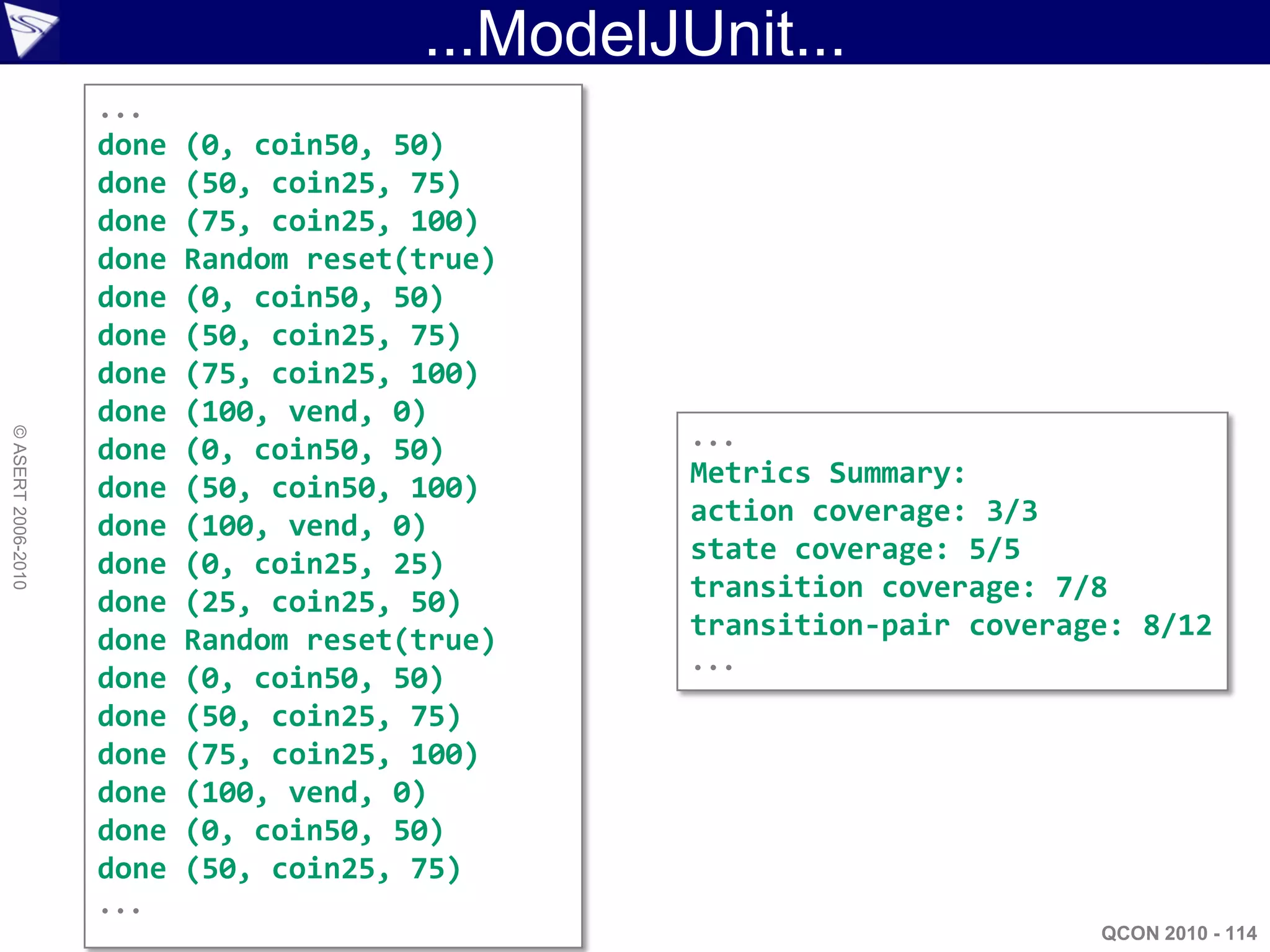 ...ModelJUnit...
                    ...
                    done   (0, coin50, 50)
                    done   (50, coin25, 75)
                    done   (75, coin25, 100)
                    done   Random reset(true)
                    done   (0, coin50, 50)
                    done   (50, coin25, 75)
                    done   (75, coin25, 100)
                    done   (100, vend, 0)
                                                  ...
© ASERT 2006-2010




                    done   (0, coin50, 50)
                    done   (50, coin50, 100)      Metrics Summary:
                    done   (100, vend, 0)         action coverage: 3/3
                    done   (0, coin25, 25)        state coverage: 5/5
                    done   (25, coin25, 50)       transition coverage: 7/8
                    done   Random reset(true)     transition-pair coverage: 8/12
                                                  ...
                    done   (0, coin50, 50)
                    done   (50, coin25, 75)
                    done   (75, coin25, 100)
                    done   (100, vend, 0)
                    done   (0, coin50, 50)
                    done   (50, coin25, 75)
                    ...
                                                                         QCON 2010 - 114
 