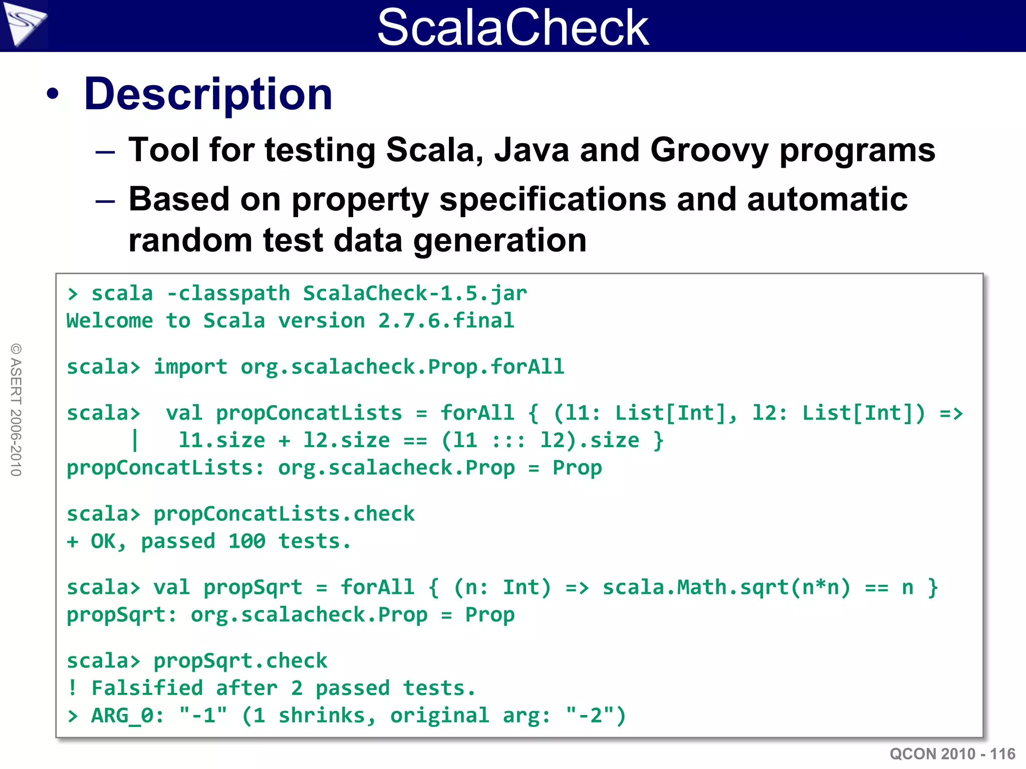 ScalaCheck
                    • Description
                      – Tool for testing Scala, Java and Groovy programs
                      – Based on property specifications and automatic
                        random test data generation
                    > scala -classpath ScalaCheck-1.5.jar
                    Welcome to Scala version 2.7.6.final
© ASERT 2006-2010




                    scala> import org.scalacheck.Prop.forAll

                    scala> val propConcatLists = forAll { (l1: List[Int], l2: List[Int]) =>
                         |   l1.size + l2.size == (l1 ::: l2).size }
                    propConcatLists: org.scalacheck.Prop = Prop

                    scala> propConcatLists.check
                    + OK, passed 100 tests.

                    scala> val propSqrt = forAll { (n: Int) => scala.Math.sqrt(n*n) == n }
                    propSqrt: org.scalacheck.Prop = Prop

                    scala> propSqrt.check
                    ! Falsified after 2 passed tests.
                    > ARG_0: "-1" (1 shrinks, original arg: "-2")
                                                                                      QCON 2010 - 116
 
