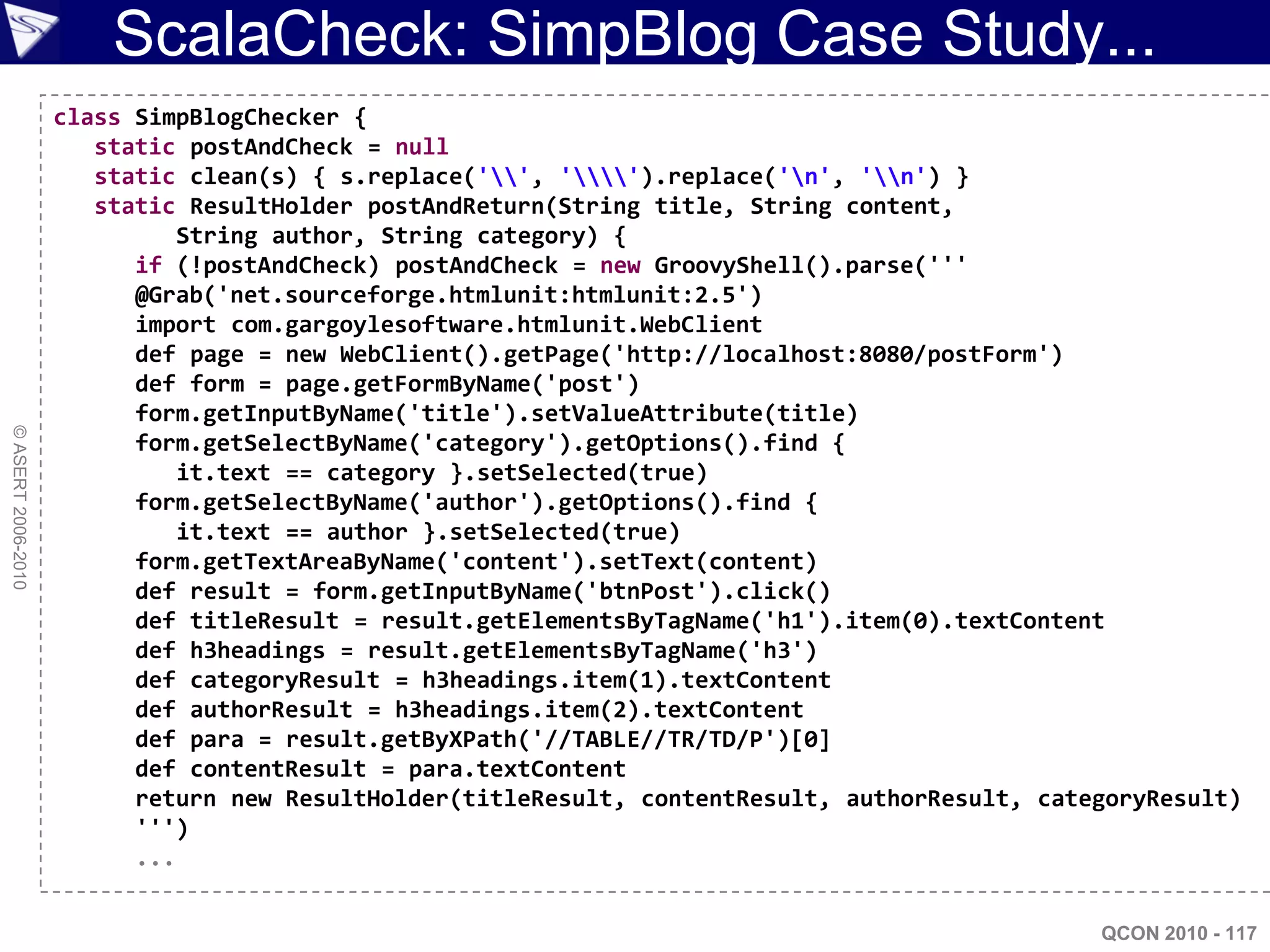 ScalaCheck: SimpBlog Case Study...
                    class SimpBlogChecker {
                       static postAndCheck = null
                       static clean(s) { s.replace('', '').replace('n', 'n') }
                       static ResultHolder postAndReturn(String title, String content,
                              String author, String category) {
                          if (!postAndCheck) postAndCheck = new GroovyShell().parse('''
                          @Grab('net.sourceforge.htmlunit:htmlunit:2.5')
                          import com.gargoylesoftware.htmlunit.WebClient
                          def page = new WebClient().getPage('http://localhost:8080/postForm')
                          def form = page.getFormByName('post')
                          form.getInputByName('title').setValueAttribute(title)
© ASERT 2006-2010




                          form.getSelectByName('category').getOptions().find {
                              it.text == category }.setSelected(true)
                          form.getSelectByName('author').getOptions().find {
                              it.text == author }.setSelected(true)
                          form.getTextAreaByName('content').setText(content)
                          def result = form.getInputByName('btnPost').click()
                          def titleResult = result.getElementsByTagName('h1').item(0).textContent
                          def h3headings = result.getElementsByTagName('h3')
                          def categoryResult = h3headings.item(1).textContent
                          def authorResult = h3headings.item(2).textContent
                          def para = result.getByXPath('//TABLE//TR/TD/P')[0]
                          def contentResult = para.textContent
                          return new ResultHolder(titleResult, contentResult, authorResult, categoryResult)
                          ''')
                          ...


                                                                                                QCON 2010 - 117
 