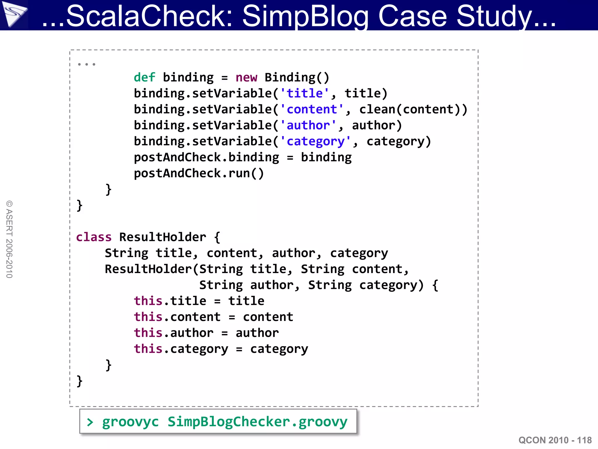 ...ScalaCheck: SimpBlog Case Study...
                      ...
                                def binding = new Binding()
                                binding.setVariable('title', title)
                                binding.setVariable('content', clean(content))
                                binding.setVariable('author', author)
                                binding.setVariable('category', category)
                                postAndCheck.binding = binding
                                postAndCheck.run()
                            }
                      }
© ASERT 2006-2010




                      class ResultHolder {
                          String title, content, author, category
                          ResultHolder(String title, String content,
                                       String author, String category) {
                              this.title = title
                              this.content = content
                              this.author = author
                              this.category = category
                          }
                      }


                          > groovyc SimpBlogChecker.groovy
                                                                                 QCON 2010 - 118
 