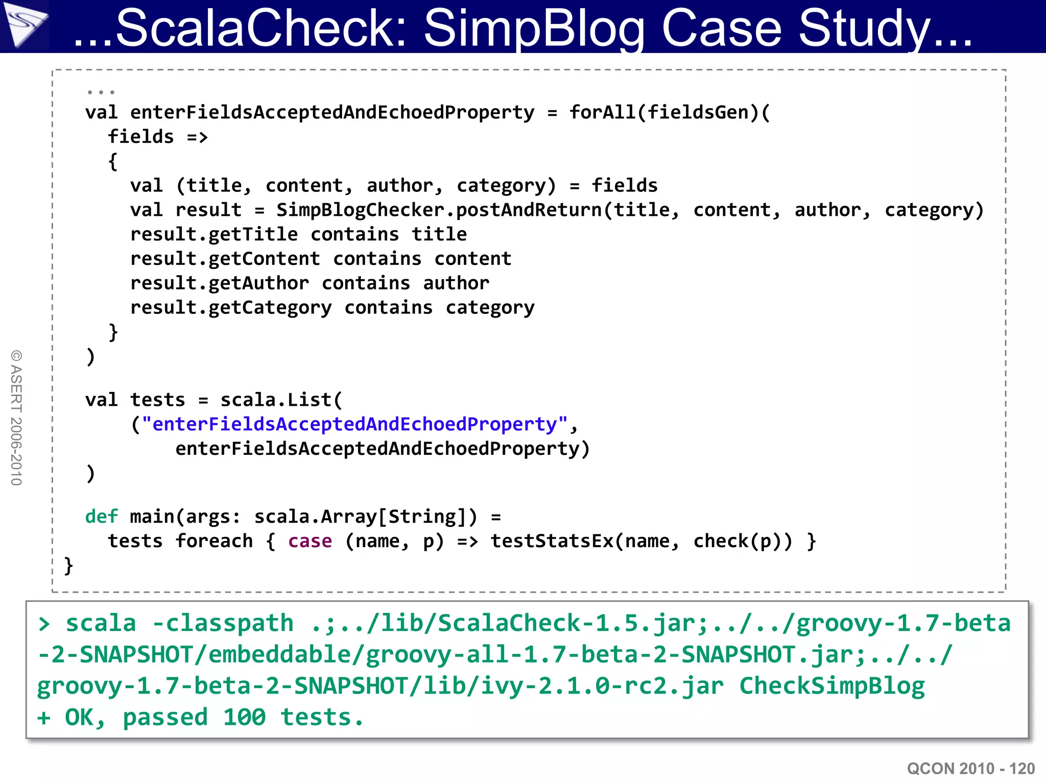 ...ScalaCheck: SimpBlog Case Study...
                         ...
                         val enterFieldsAcceptedAndEchoedProperty = forAll(fieldsGen)(
                           fields =>
                           {
                             val (title, content, author, category) = fields
                             val result = SimpBlogChecker.postAndReturn(title, content, author, category)
                             result.getTitle contains title
                             result.getContent contains content
                             result.getAuthor contains author
                             result.getCategory contains category
                           }
                         )
© ASERT 2006-2010




                         val tests = scala.List(
                             ("enterFieldsAcceptedAndEchoedProperty",
                                 enterFieldsAcceptedAndEchoedProperty)
                         )

                         def main(args: scala.Array[String]) =
                           tests foreach { case (name, p) => testStatsEx(name, check(p)) }
                     }

                    > scala -classpath .;../lib/ScalaCheck-1.5.jar;../../groovy-1.7-beta
                    -2-SNAPSHOT/embeddable/groovy-all-1.7-beta-2-SNAPSHOT.jar;../../
                    groovy-1.7-beta-2-SNAPSHOT/lib/ivy-2.1.0-rc2.jar CheckSimpBlog
                    + OK, passed 100 tests.
                                                                                                  QCON 2010 - 120
 