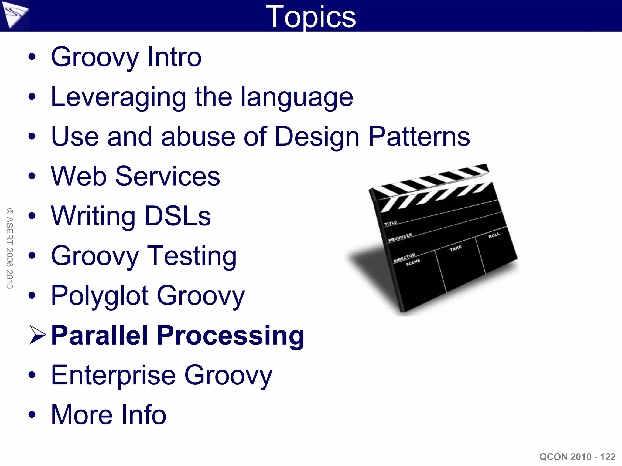 Topics
                    • Groovy Intro
                    • Leveraging the language
                    • Use and abuse of Design Patterns
                    • Web Services
                    • Writing DSLs
© ASERT 2006-2010




                    • Groovy Testing
                    • Polyglot Groovy
                    Parallel Processing
                    • Enterprise Groovy
                    • More Info
                                                         QCON 2010 - 122
 