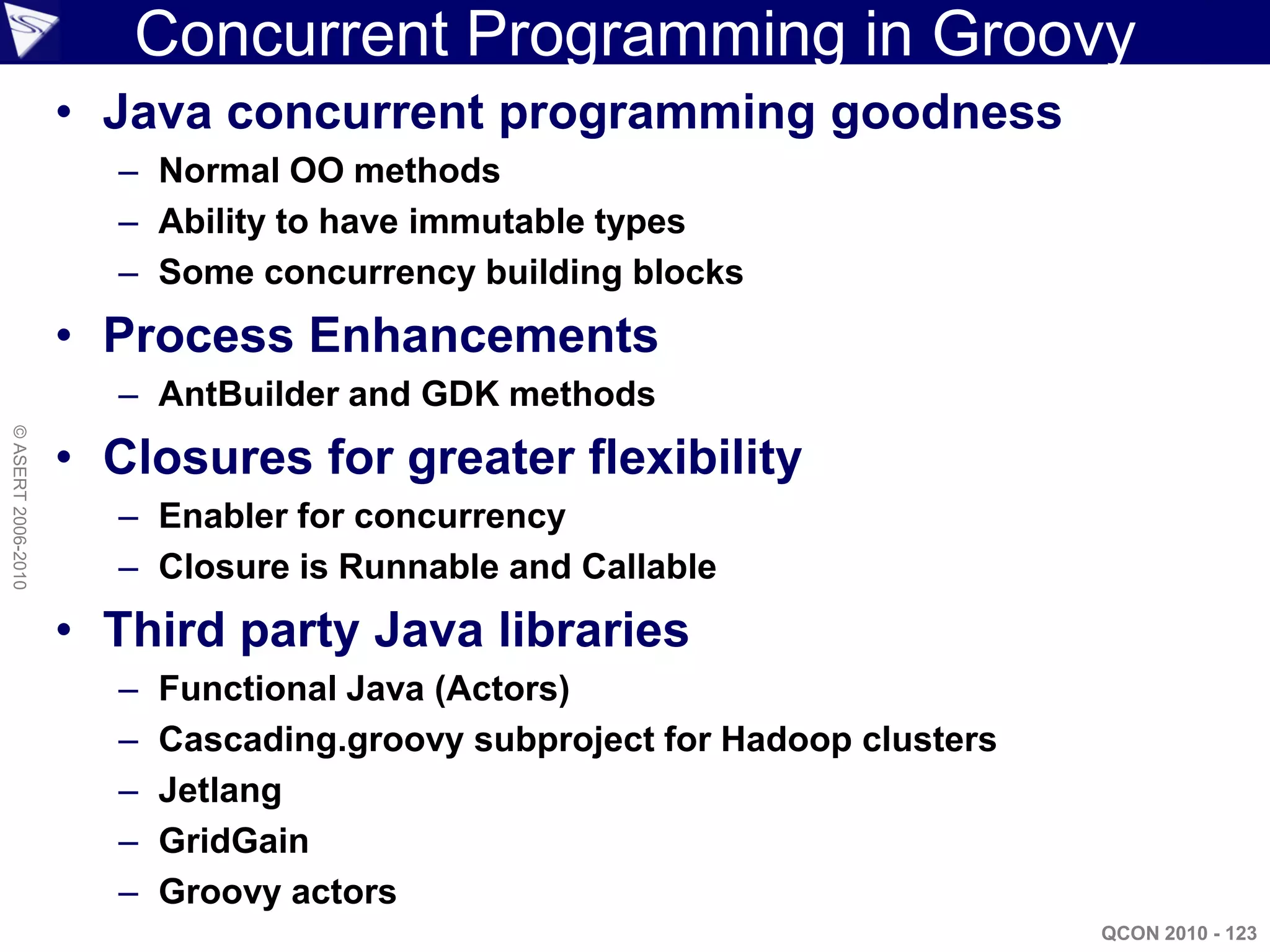 Concurrent Programming in Groovy
                    • Java concurrent programming goodness
                      – Normal OO methods
                      – Ability to have immutable types
                      – Some concurrency building blocks
                    • Process Enhancements
                      – AntBuilder and GDK methods
© ASERT 2006-2010




                    • Closures for greater flexibility
                      – Enabler for concurrency
                      – Closure is Runnable and Callable
                    • Third party Java libraries
                      –   Functional Java (Actors)
                      –   Cascading.groovy subproject for Hadoop clusters
                      –   Jetlang
                      –   GridGain
                      –   Groovy actors
                                                                            QCON 2010 - 123
 