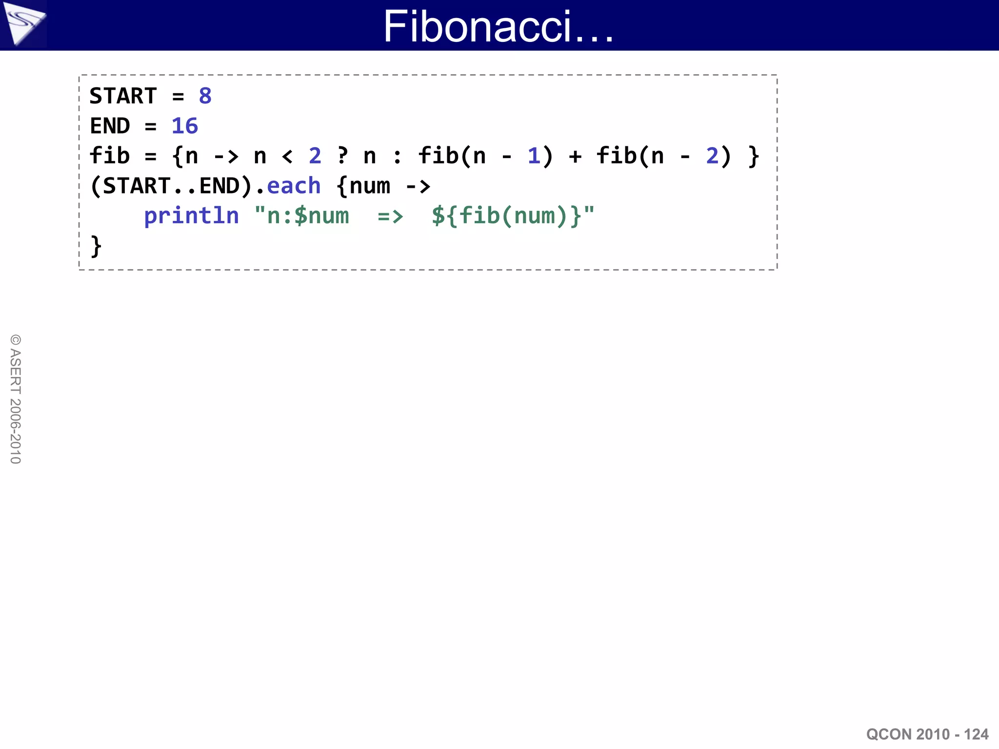 Fibonacci…
                    START = 8
                    END = 16
                    fib = {n -> n < 2 ? n : fib(n - 1) + fib(n - 2) }
                    (START..END).each {num ->
                        println "n:$num => ${fib(num)}"
                    }
© ASERT 2006-2010




                                                                        QCON 2010 - 124
 