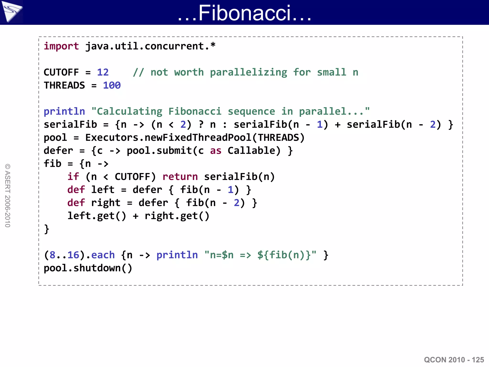 …Fibonacci…
                    import java.util.concurrent.*

                    CUTOFF = 12     // not worth parallelizing for small n
                    THREADS = 100

                    println "Calculating Fibonacci sequence in parallel..."
                    serialFib = {n -> (n < 2) ? n : serialFib(n - 1) + serialFib(n - 2) }
                    pool = Executors.newFixedThreadPool(THREADS)
                    defer = {c -> pool.submit(c as Callable) }
                    fib = {n ->
© ASERT 2006-2010




                        if (n < CUTOFF) return serialFib(n)
                        def left = defer { fib(n - 1) }
                        def right = defer { fib(n - 2) }
                        left.get() + right.get()
                    }

                    (8..16).each {n -> println "n=$n => ${fib(n)}" }
                    pool.shutdown()




                                                                                    QCON 2010 - 125
 