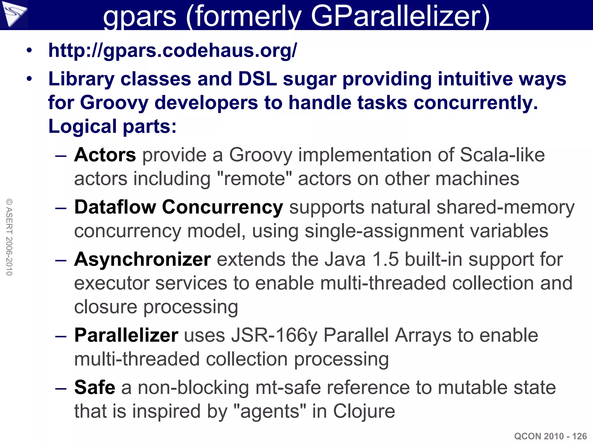 gpars (formerly GParallelizer)
                    • http://gpars.codehaus.org/
                    • Library classes and DSL sugar providing intuitive ways
                      for Groovy developers to handle tasks concurrently.
                      Logical parts:
                       – Actors provide a Groovy implementation of Scala-like
                         actors including "remote" actors on other machines
                       – Dataflow Concurrency supports natural shared-memory
© ASERT 2006-2010




                         concurrency model, using single-assignment variables
                       – Asynchronizer extends the Java 1.5 built-in support for
                         executor services to enable multi-threaded collection and
                         closure processing
                       – Parallelizer uses JSR-166y Parallel Arrays to enable
                         multi-threaded collection processing
                       – Safe a non-blocking mt-safe reference to mutable state
                         that is inspired by "agents" in Clojure
                                                                           QCON 2010 - 126
 