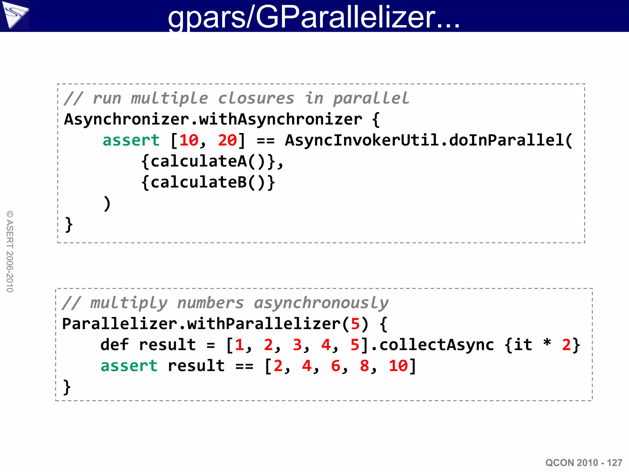 gpars/GParallelizer...

                    // run multiple closures in parallel
                    Asynchronizer.withAsynchronizer {
                        assert [10, 20] == AsyncInvokerUtil.doInParallel(
                            {calculateA()},
                            {calculateB()}
                        )
© ASERT 2006-2010




                    }



                    // multiply numbers asynchronously
                    Parallelizer.withParallelizer(5) {
                        def result = [1, 2, 3, 4, 5].collectAsync {it * 2}
                        assert result == [2, 4, 6, 8, 10]
                    }



                                                                      QCON 2010 - 127
 