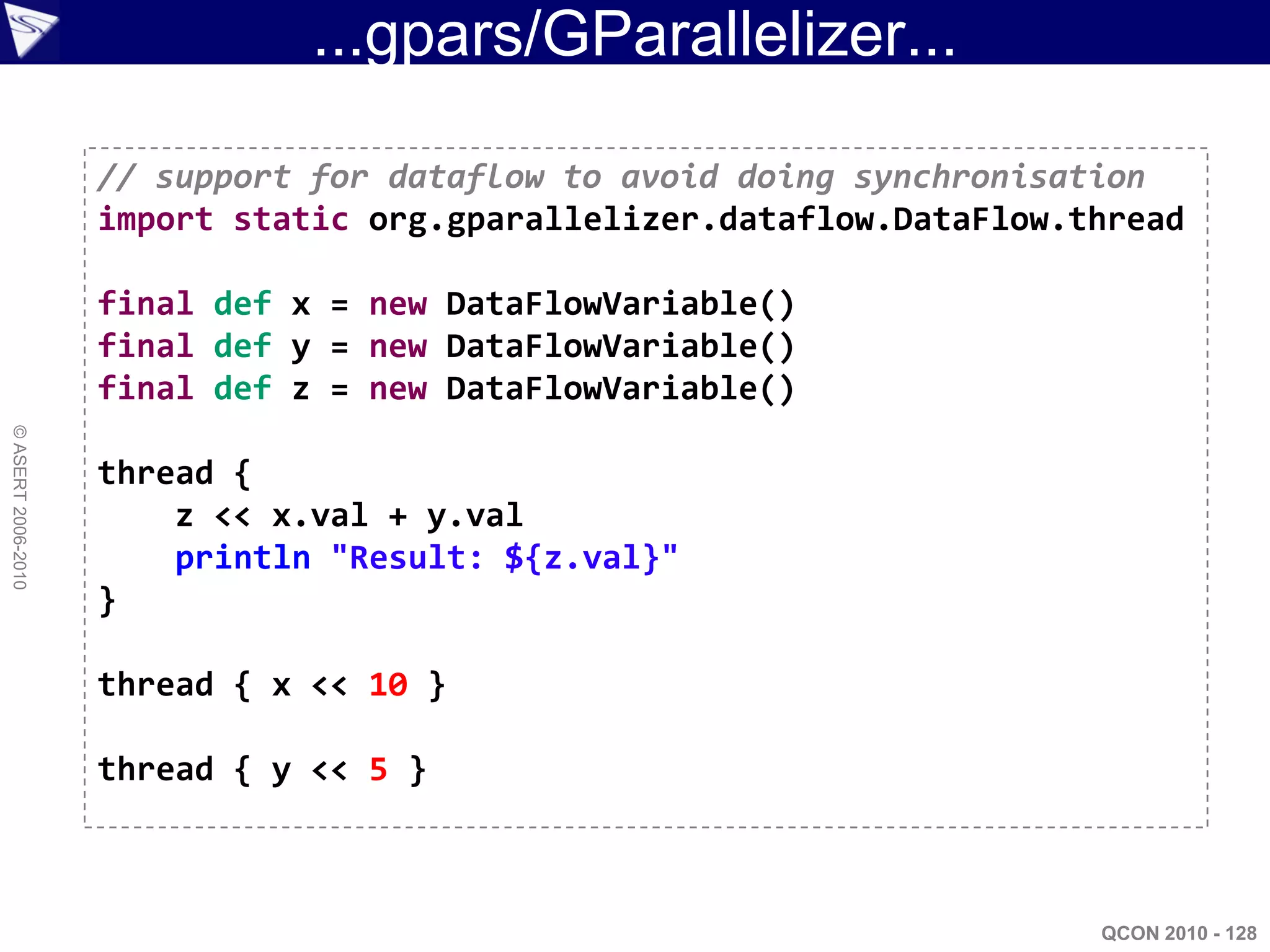 ...gpars/GParallelizer...

                    // support for dataflow to avoid doing synchronisation
                    import static org.gparallelizer.dataflow.DataFlow.thread

                    final def x = new DataFlowVariable()
                    final def y = new DataFlowVariable()
                    final def z = new DataFlowVariable()
© ASERT 2006-2010




                    thread {
                        z << x.val + y.val
                        println "Result: ${z.val}"
                    }

                    thread { x << 10 }

                    thread { y << 5 }



                                                                       QCON 2010 - 128
 