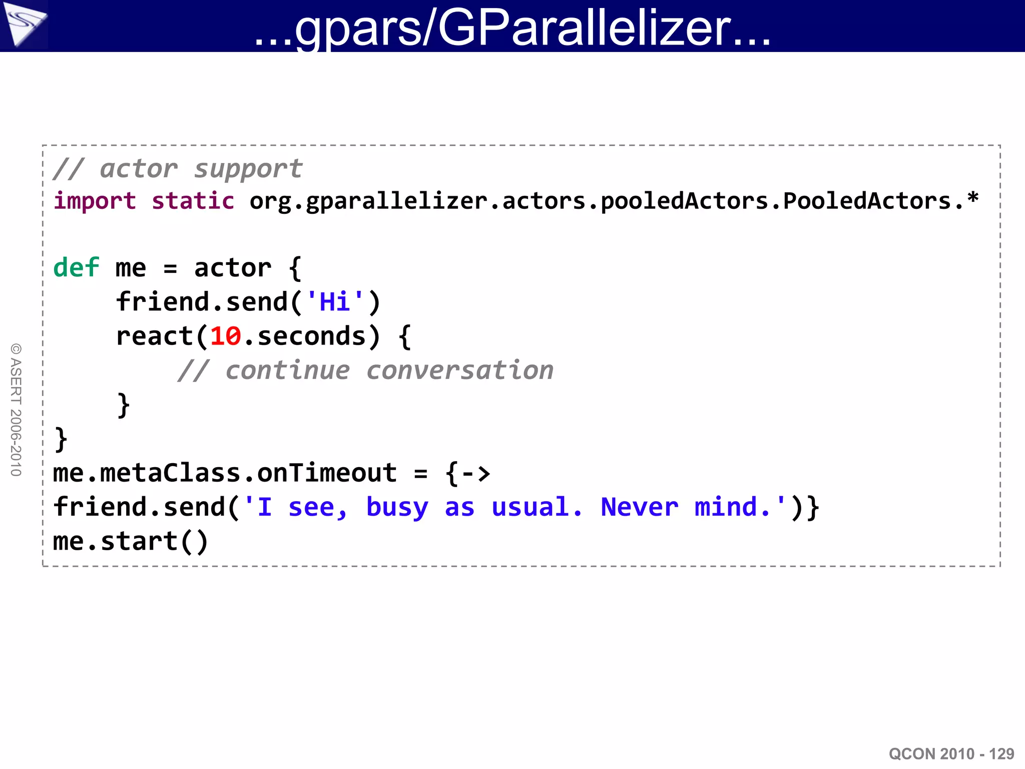 ...gpars/GParallelizer...

                    // actor support
                    import static org.gparallelizer.actors.pooledActors.PooledActors.*

                    def me = actor {
                        friend.send('Hi')
                        react(10.seconds) {
© ASERT 2006-2010




                            // continue conversation
                        }
                    }
                    me.metaClass.onTimeout = {->
                    friend.send('I see, busy as usual. Never mind.')}
                    me.start()




                                                                               QCON 2010 - 129
 