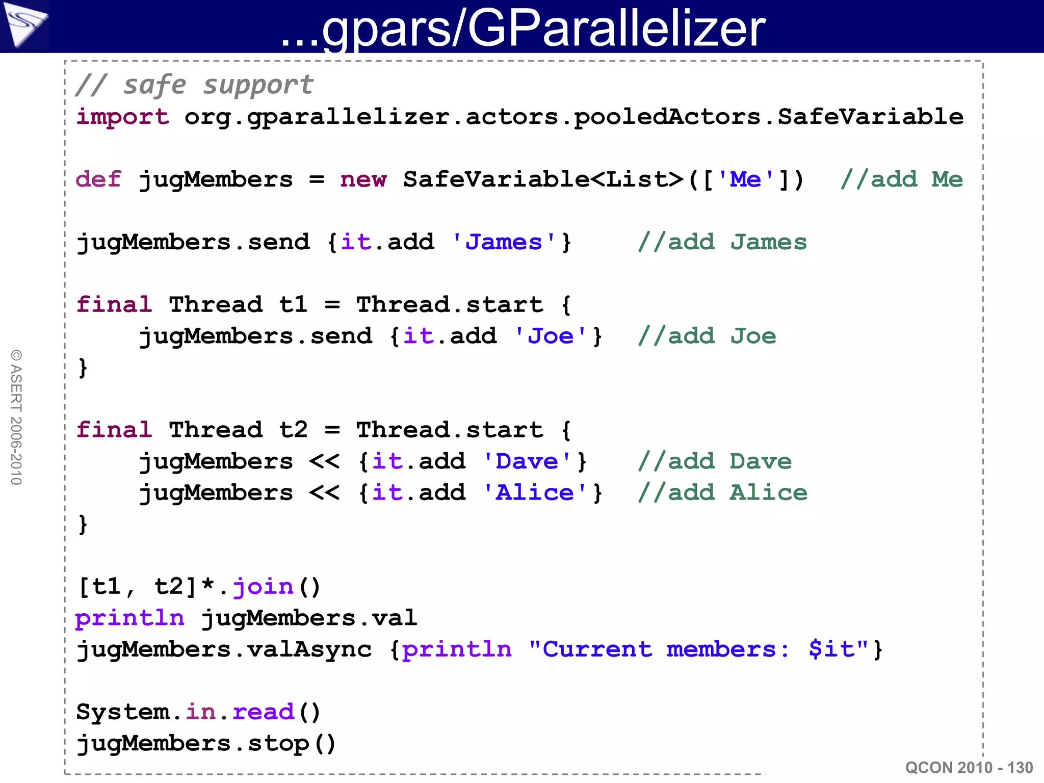 ...gpars/GParallelizer
                    // safe support
                    import org.gparallelizer.actors.pooledActors.SafeVariable

                    def jugMembers = new SafeVariable<List>(['Me'])    //add Me

                    jugMembers.send {it.add 'James'}     //add James

                    final Thread t1 = Thread.start {
                        jugMembers.send {it.add 'Joe'}   //add Joe
© ASERT 2006-2010




                    }

                    final Thread t2 = Thread.start {
                        jugMembers << {it.add 'Dave'}    //add Dave
                        jugMembers << {it.add 'Alice'}   //add Alice
                    }

                    [t1, t2]*.join()
                    println jugMembers.val
                    jugMembers.valAsync {println "Current members: $it"}

                    System.in.read()
                    jugMembers.stop()
                                                                           QCON 2010 - 130
 