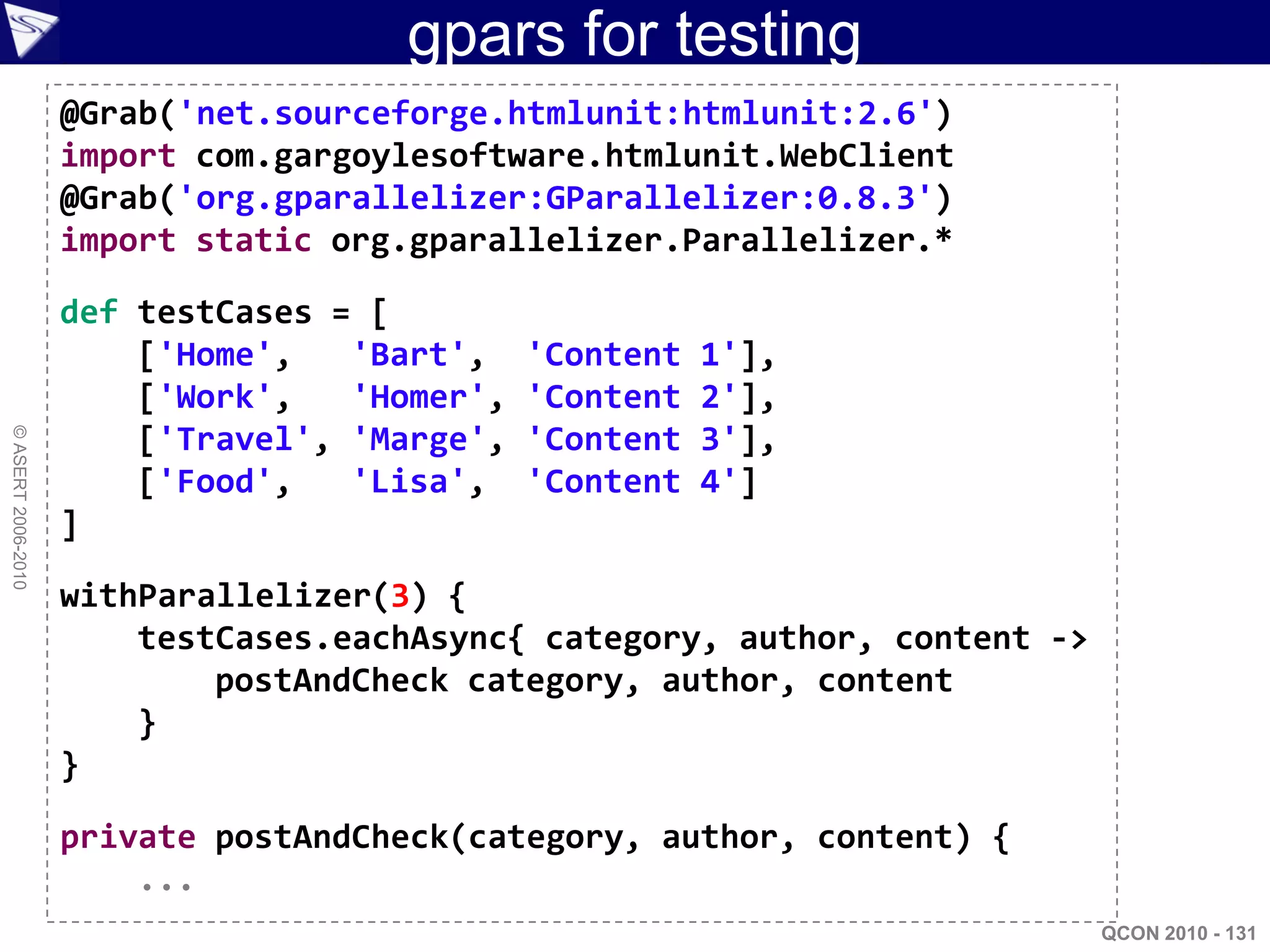 gpars for testing
                    @Grab('net.sourceforge.htmlunit:htmlunit:2.6')
                    import com.gargoylesoftware.htmlunit.WebClient
                    @Grab('org.gparallelizer:GParallelizer:0.8.3')
                    import static org.gparallelizer.Parallelizer.*

                    def testCases = [
                        ['Home',   'Bart',    'Content   1'],
                        ['Work',   'Homer',   'Content   2'],
                        ['Travel', 'Marge',   'Content   3'],
© ASERT 2006-2010




                        ['Food',   'Lisa',    'Content   4']
                    ]

                    withParallelizer(3) {
                        testCases.eachAsync{ category, author, content ->
                            postAndCheck category, author, content
                        }
                    }

                    private postAndCheck(category, author, content) {
                        ...
                                                                            QCON 2010 - 131
 