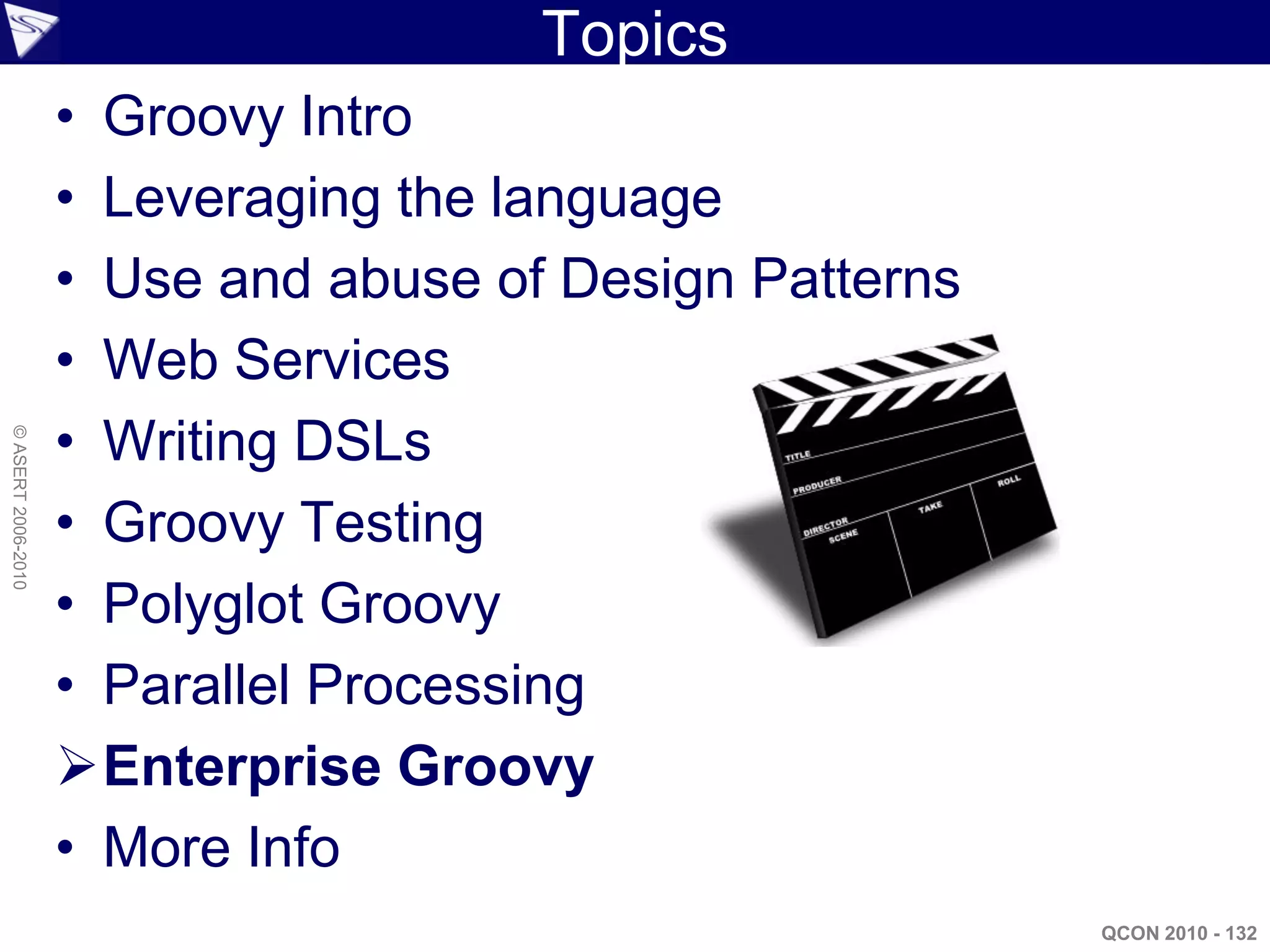 Topics
                    • Groovy Intro
                    • Leveraging the language
                    • Use and abuse of Design Patterns
                    • Web Services
                    • Writing DSLs
© ASERT 2006-2010




                    • Groovy Testing
                    • Polyglot Groovy
                    • Parallel Processing
                    Enterprise Groovy
                    • More Info
                                                         QCON 2010 - 132
 