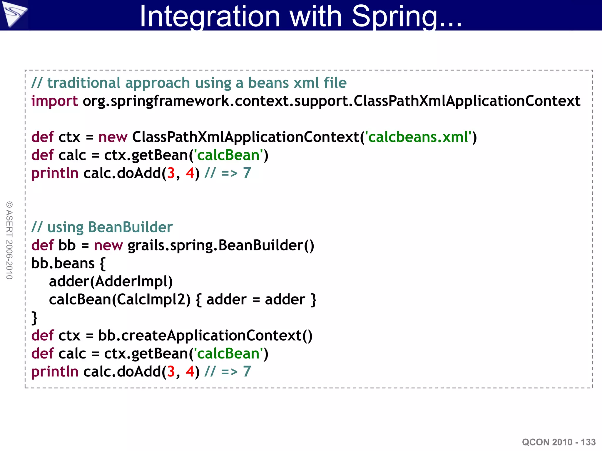 Integration with Spring...

                    // traditional approach using a beans xml file
                    import org.springframework.context.support.ClassPathXmlApplicationContext

                    def ctx = new ClassPathXmlApplicationContext('calcbeans.xml')
                    def calc = ctx.getBean('calcBean')
                    println calc.doAdd(3, 4) // => 7
© ASERT 2006-2010




                    // using BeanBuilder
                    def bb = new grails.spring.BeanBuilder()
                    bb.beans {
                       adder(AdderImpl)
                       calcBean(CalcImpl2) { adder = adder }
                    }
                    def ctx = bb.createApplicationContext()
                    def calc = ctx.getBean('calcBean')
                    println calc.doAdd(3, 4) // => 7



                                                                                     QCON 2010 - 133
 