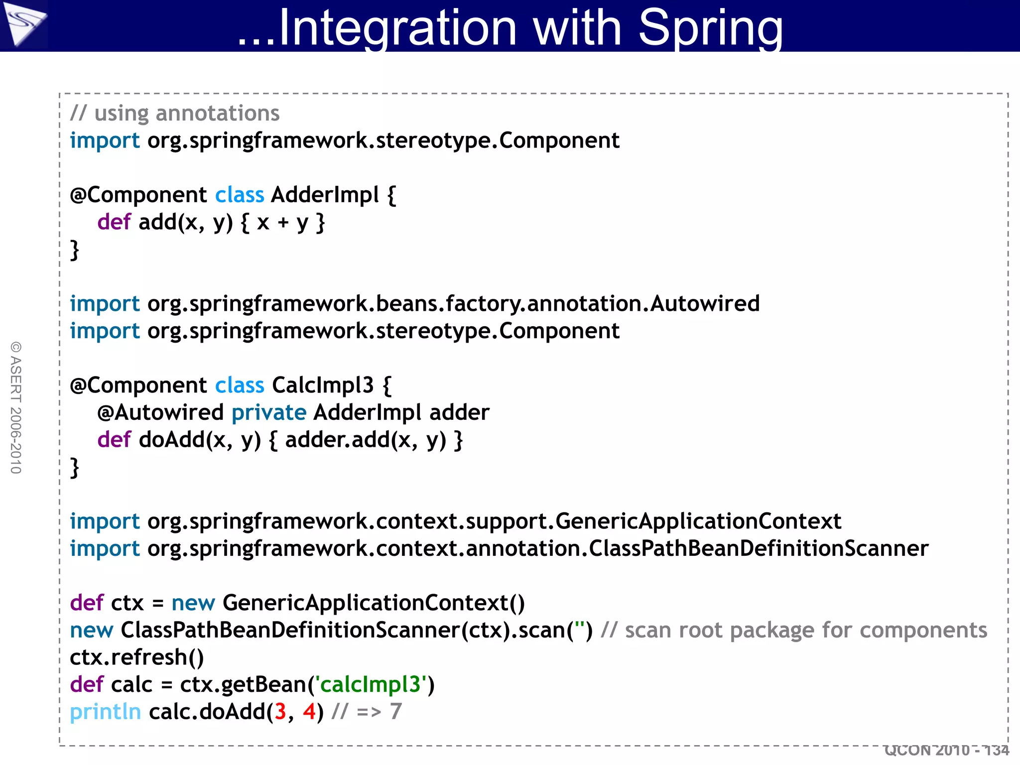 ...Integration with Spring
                    // using annotations
                    import org.springframework.stereotype.Component

                    @Component class AdderImpl {
                      def add(x, y) { x + y }
                    }

                    import org.springframework.beans.factory.annotation.Autowired
                    import org.springframework.stereotype.Component
© ASERT 2006-2010




                    @Component class CalcImpl3 {
                      @Autowired private AdderImpl adder
                      def doAdd(x, y) { adder.add(x, y) }
                    }

                    import org.springframework.context.support.GenericApplicationContext
                    import org.springframework.context.annotation.ClassPathBeanDefinitionScanner

                    def ctx = new GenericApplicationContext()
                    new ClassPathBeanDefinitionScanner(ctx).scan('') // scan root package for components
                    ctx.refresh()
                    def calc = ctx.getBean('calcImpl3')
                    println calc.doAdd(3, 4) // => 7
                                                                                              QCON 2010 - 134
 