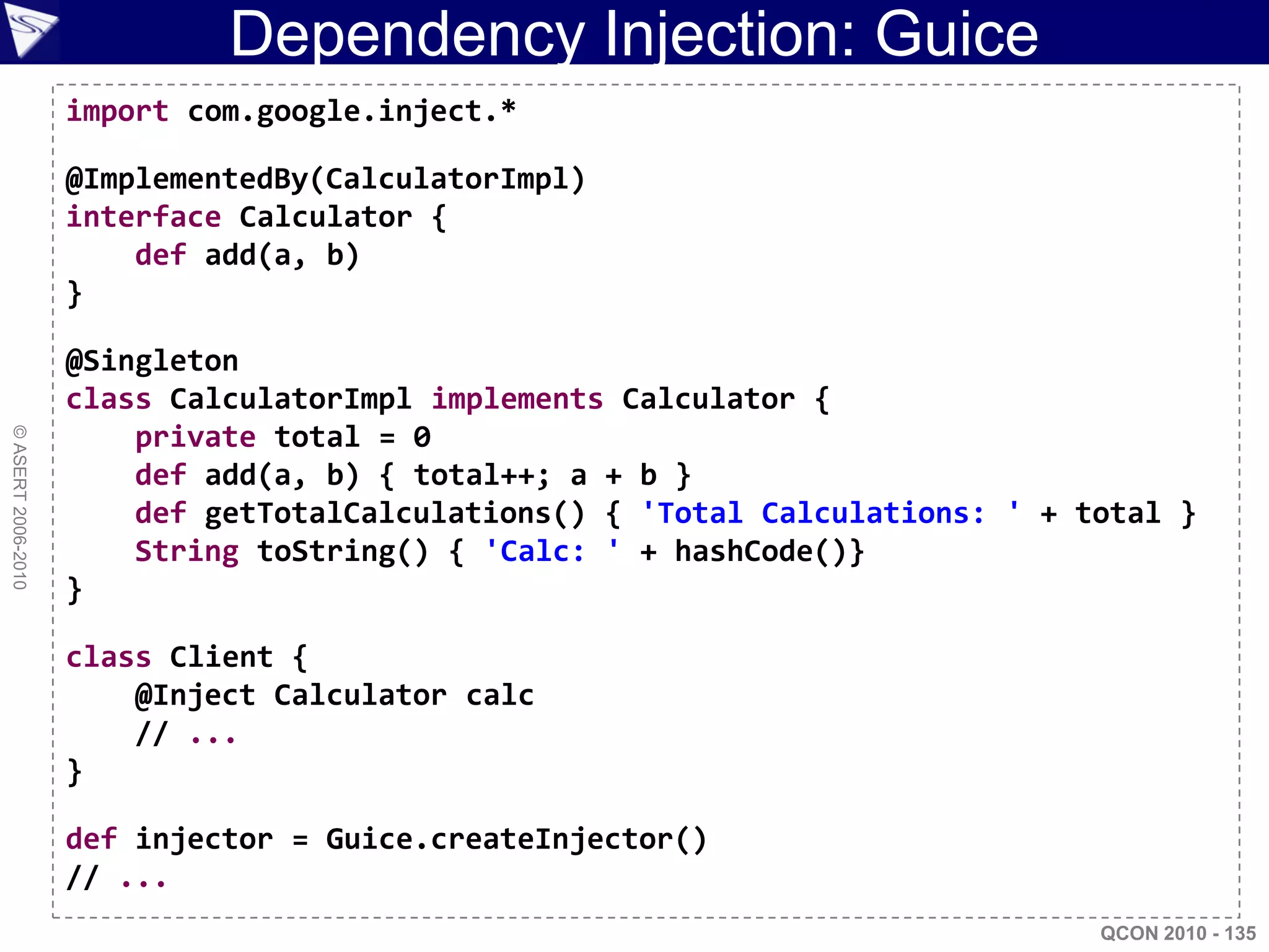Dependency Injection: Guice
                    import com.google.inject.*

                    @ImplementedBy(CalculatorImpl)
                    interface Calculator {
                        def add(a, b)
                    }

                    @Singleton
                    class CalculatorImpl implements Calculator {
                        private total = 0
© ASERT 2006-2010




                        def add(a, b) { total++; a + b }
                        def getTotalCalculations() { 'Total Calculations: ' + total }
                        String toString() { 'Calc: ' + hashCode()}
                    }

                    class Client {
                        @Inject Calculator calc
                        // ...
                    }

                    def injector = Guice.createInjector()
                    // ...
                                                                               QCON 2010 - 135
 