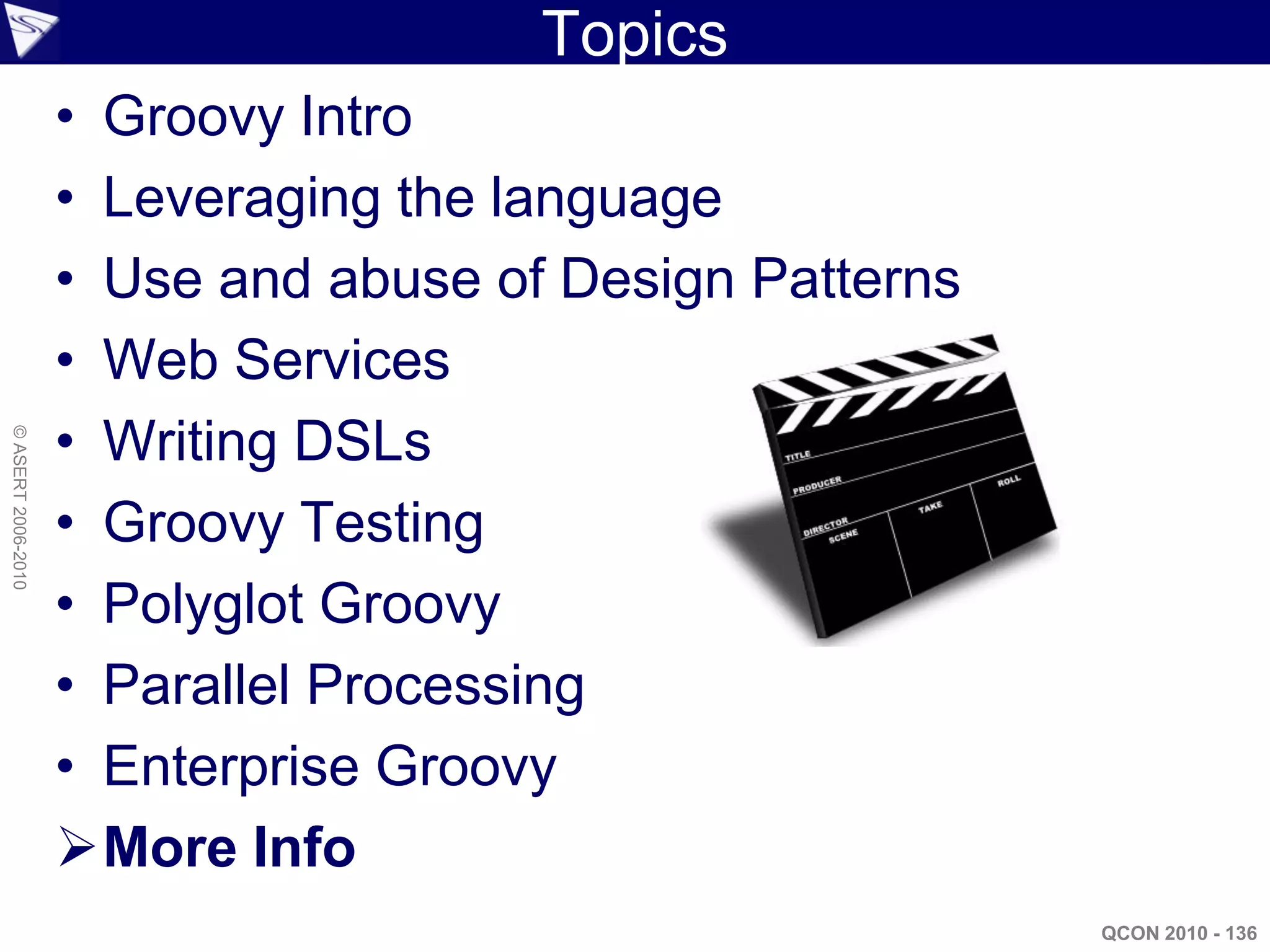 Topics
                    • Groovy Intro
                    • Leveraging the language
                    • Use and abuse of Design Patterns
                    • Web Services
                    • Writing DSLs
© ASERT 2006-2010




                    • Groovy Testing
                    • Polyglot Groovy
                    • Parallel Processing
                    • Enterprise Groovy
                    More Info
                                                         QCON 2010 - 136
 